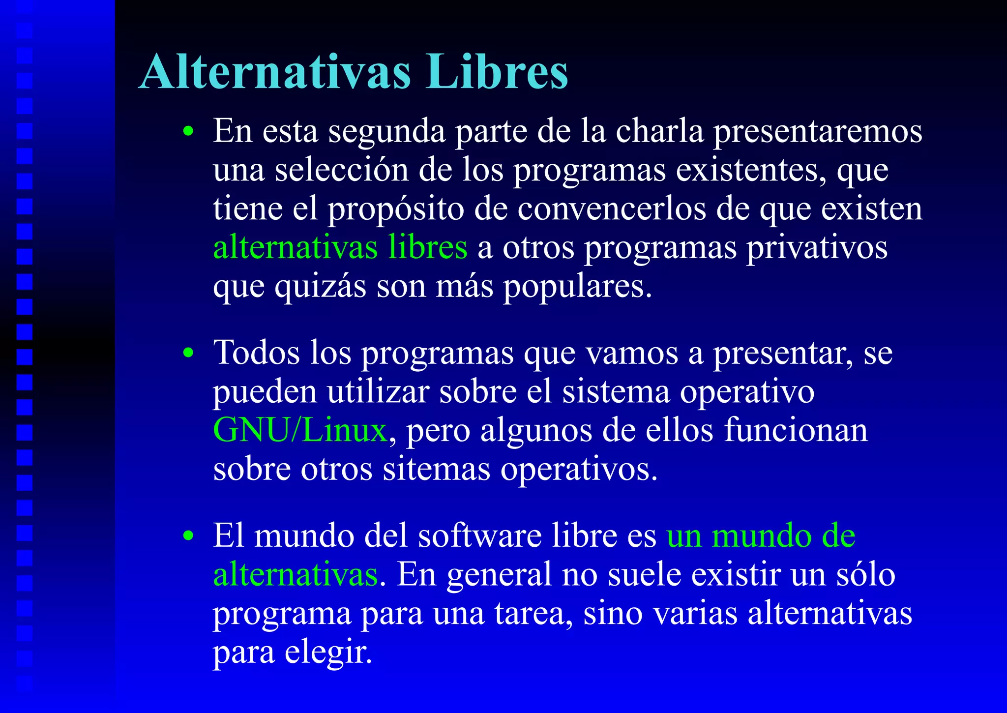 Alternativas Libres
 •   En esta segunda parte de la charla presentaremos
     una selección de los programas existentes, que
     tiene el propósito de convencerlos de que existen
     alternativas libres a otros programas privativos
     que quizás son más populares.
 •   Todos los programas que vamos a presentar, se
     pueden utilizar sobre el sistema operativo
     GNU/Linux, pero algunos de ellos funcionan
     sobre otros sitemas operativos.
 •   El mundo del software libre es un mundo de
     alternativas. En general no suele existir un sólo
     programa para una tarea, sino varias alternativas
     para elegir.
 
