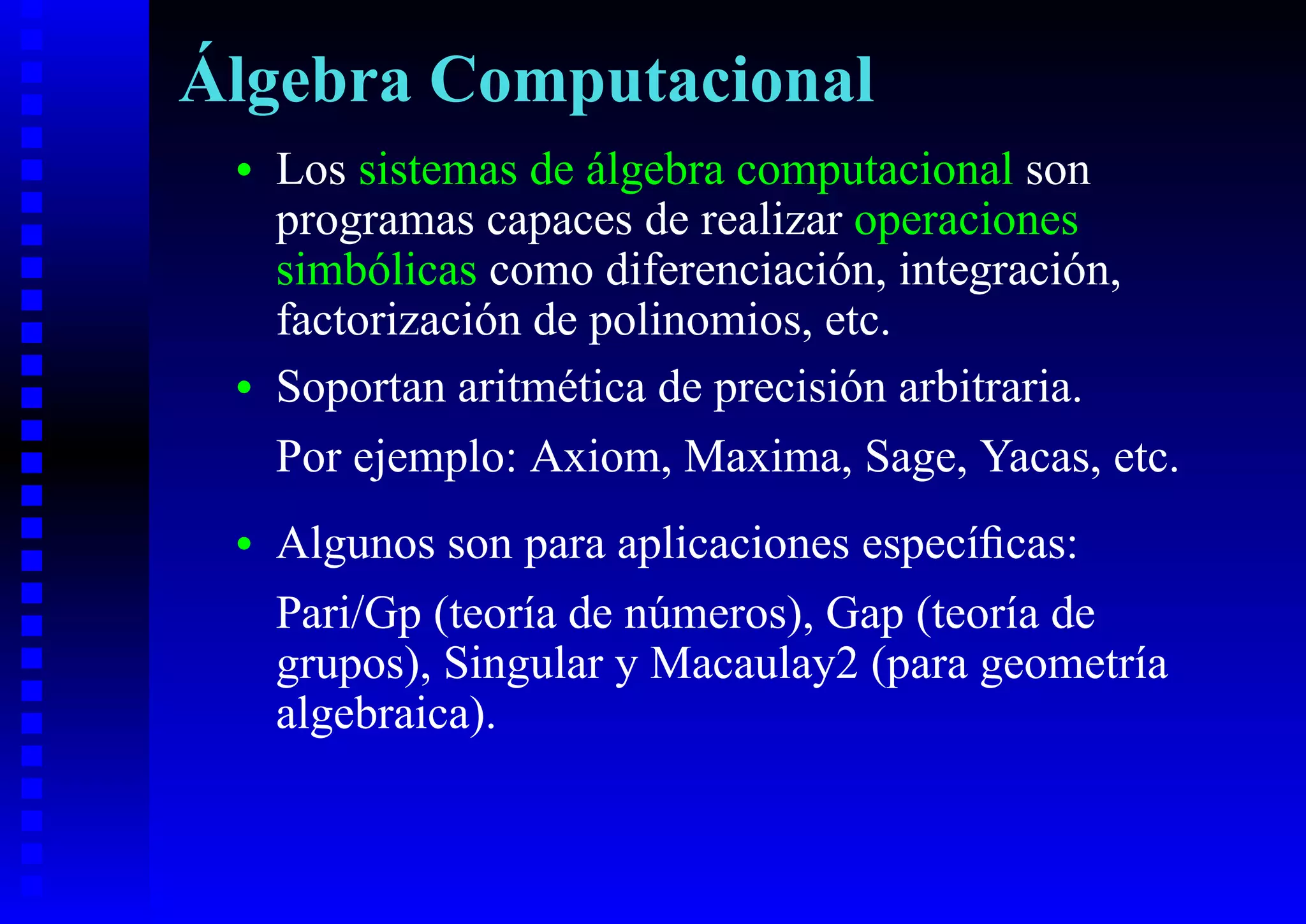 Álgebra Computacional
 •   Los sistemas de álgebra computacional son
     programas capaces de realizar operaciones
     simbólicas como diferenciación, integración,
     factorización de polinomios, etc.
 •   Soportan aritmética de precisión arbitraria.
     Por ejemplo: Axiom, Maxima, Sage, Yacas, etc.
 •   Algunos son para aplicaciones especíﬁcas:
     Pari/Gp (teoría de números), Gap (teoría de
     grupos), Singular y Macaulay2 (para geometría
     algebraica).
 