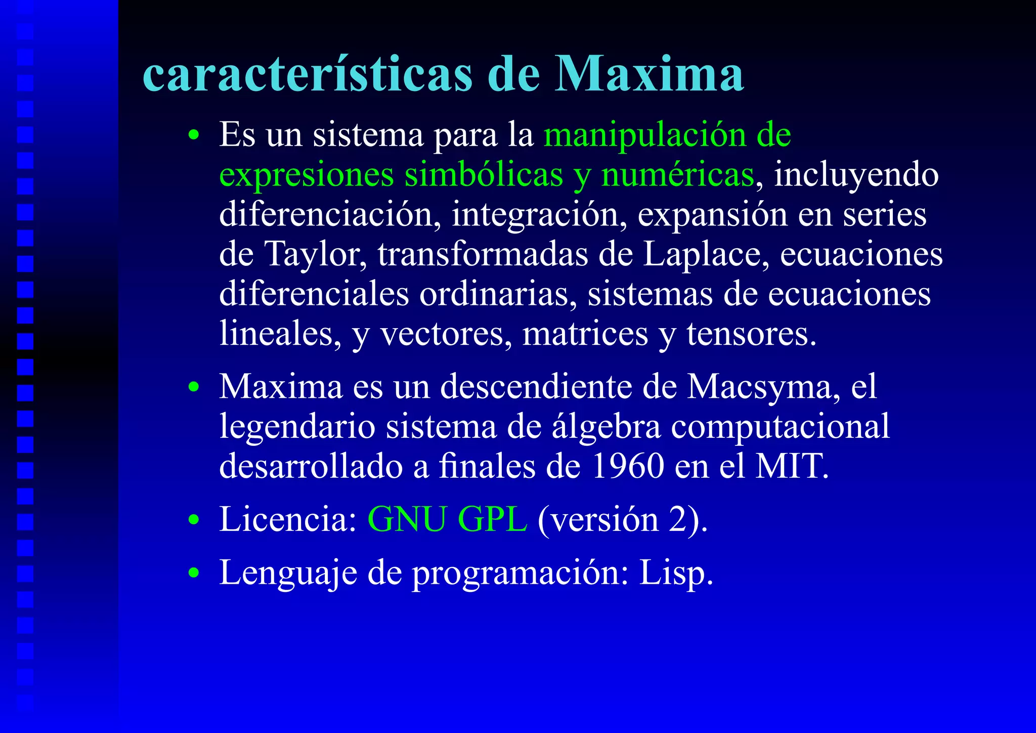 características de Maxima
 •   Es un sistema para la manipulación de
     expresiones simbólicas y numéricas, incluyendo
     diferenciación, integración, expansión en series
     de Taylor, transformadas de Laplace, ecuaciones
     diferenciales ordinarias, sistemas de ecuaciones
     lineales, y vectores, matrices y tensores.
 •   Maxima es un descendiente de Macsyma, el
     legendario sistema de álgebra computacional
     desarrollado a ﬁnales de 1960 en el MIT.
 •   Licencia: GNU GPL (versión 2).
 •   Lenguaje de programación: Lisp.
 