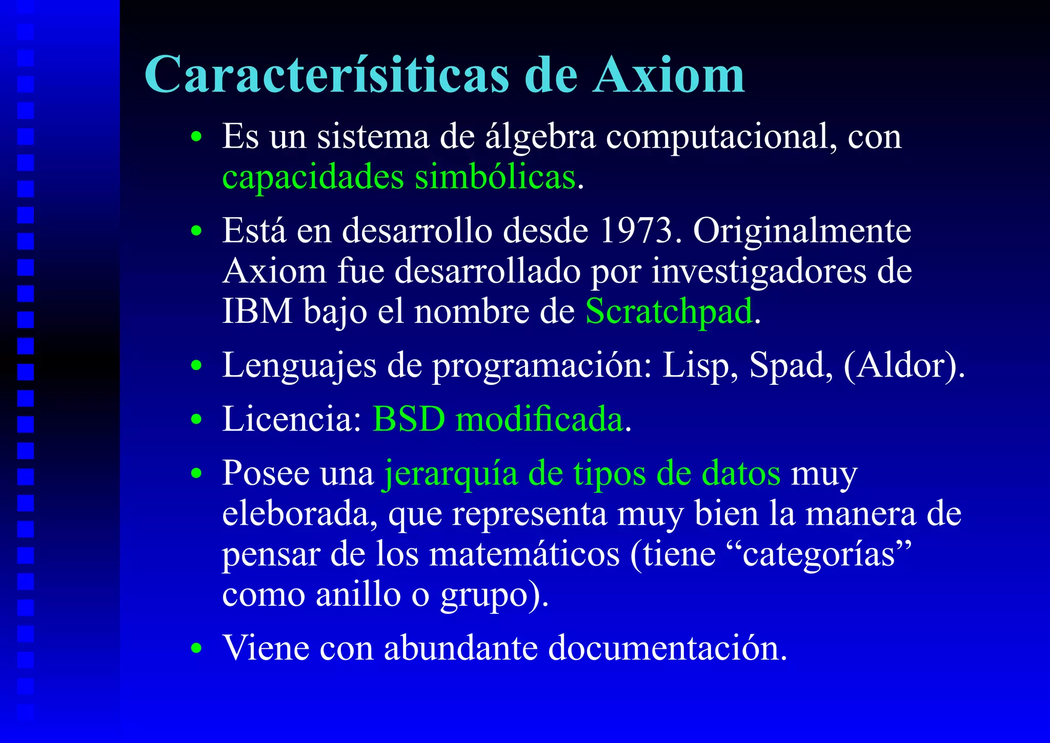 Caracterísiticas de Axiom
 •   Es un sistema de álgebra computacional, con
     capacidades simbólicas.
 •   Está en desarrollo desde 1973. Originalmente
     Axiom fue desarrollado por investigadores de
     IBM bajo el nombre de Scratchpad.
 •   Lenguajes de programación: Lisp, Spad, (Aldor).
 •   Licencia: BSD modiﬁcada.
 •   Posee una jerarquía de tipos de datos muy
     eleborada, que representa muy bien la manera de
     pensar de los matemáticos (tiene “categorías”
     como anillo o grupo).
 •   Viene con abundante documentación.
 