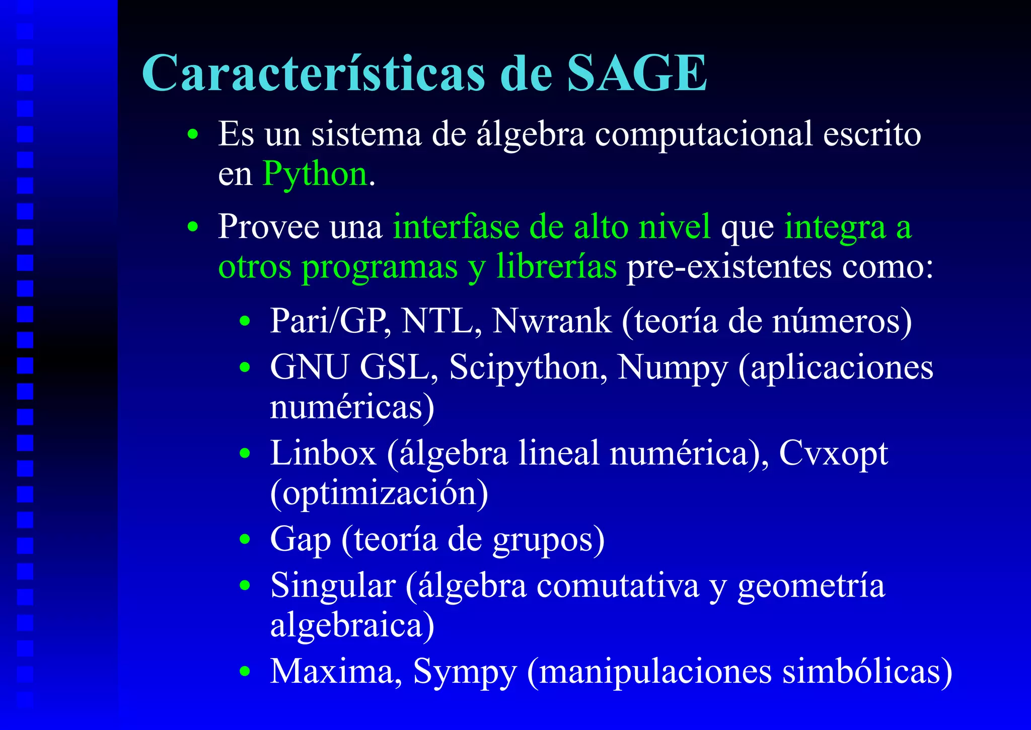 Características de SAGE
 •   Es un sistema de álgebra computacional escrito
     en Python.
 •   Provee una interfase de alto nivel que integra a
     otros programas y librerías pre-existentes como:
      • Pari/GP, NTL, Nwrank (teoría de números)
      • GNU GSL, Scipython, Numpy (aplicaciones
         numéricas)
      • Linbox (álgebra lineal numérica), Cvxopt
         (optimización)
      • Gap (teoría de grupos)
      • Singular (álgebra comutativa y geometría
         algebraica)
      • Maxima, Sympy (manipulaciones simbólicas)
 