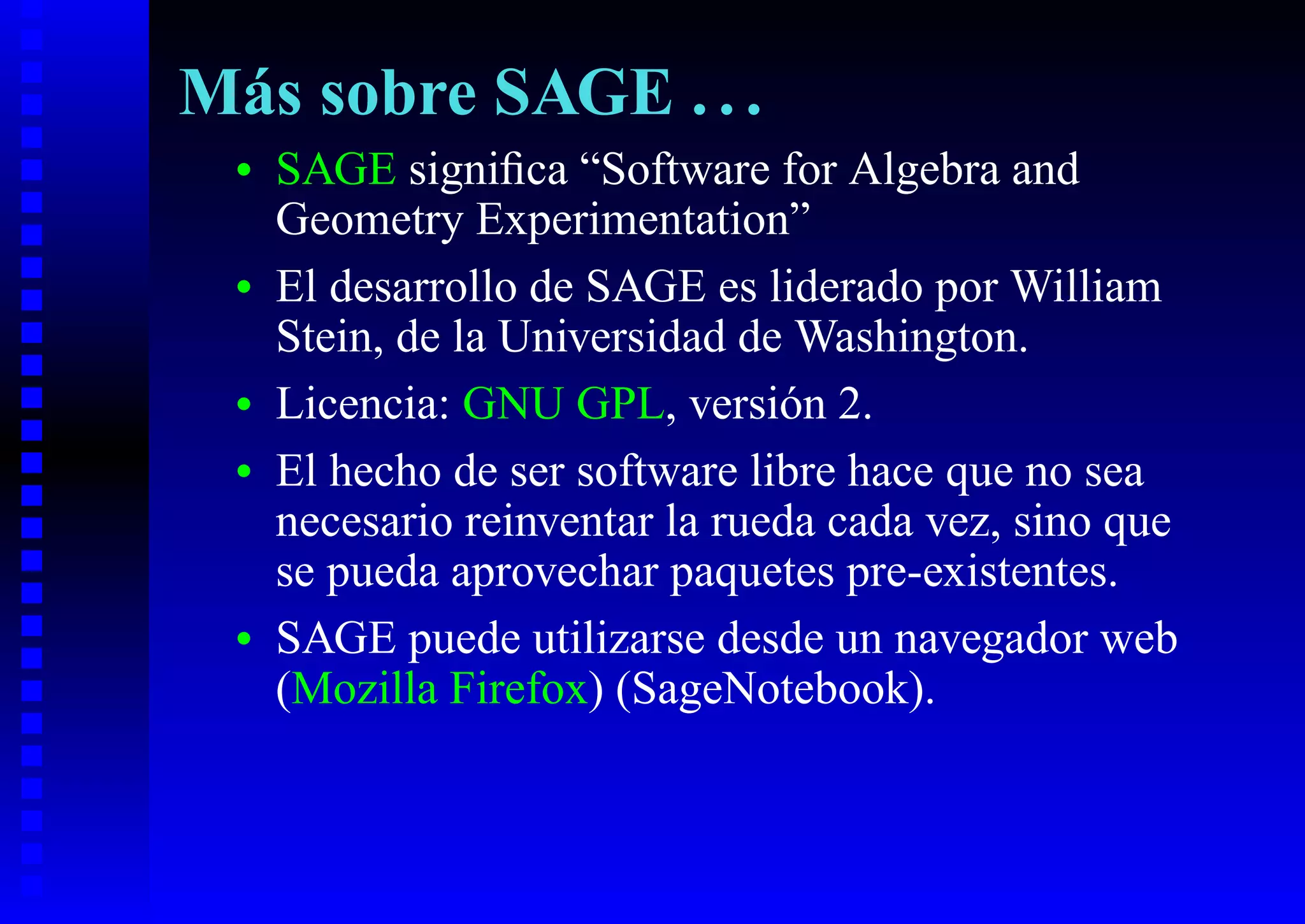 Más sobre SAGE . . .
 •   SAGE signiﬁca “Software for Algebra and
     Geometry Experimentation”
 •   El desarrollo de SAGE es liderado por William
     Stein, de la Universidad de Washington.
 •   Licencia: GNU GPL, versión 2.
 •   El hecho de ser software libre hace que no sea
     necesario reinventar la rueda cada vez, sino que
     se pueda aprovechar paquetes pre-existentes.
 •   SAGE puede utilizarse desde un navegador web
     (Mozilla Firefox) (SageNotebook).
 