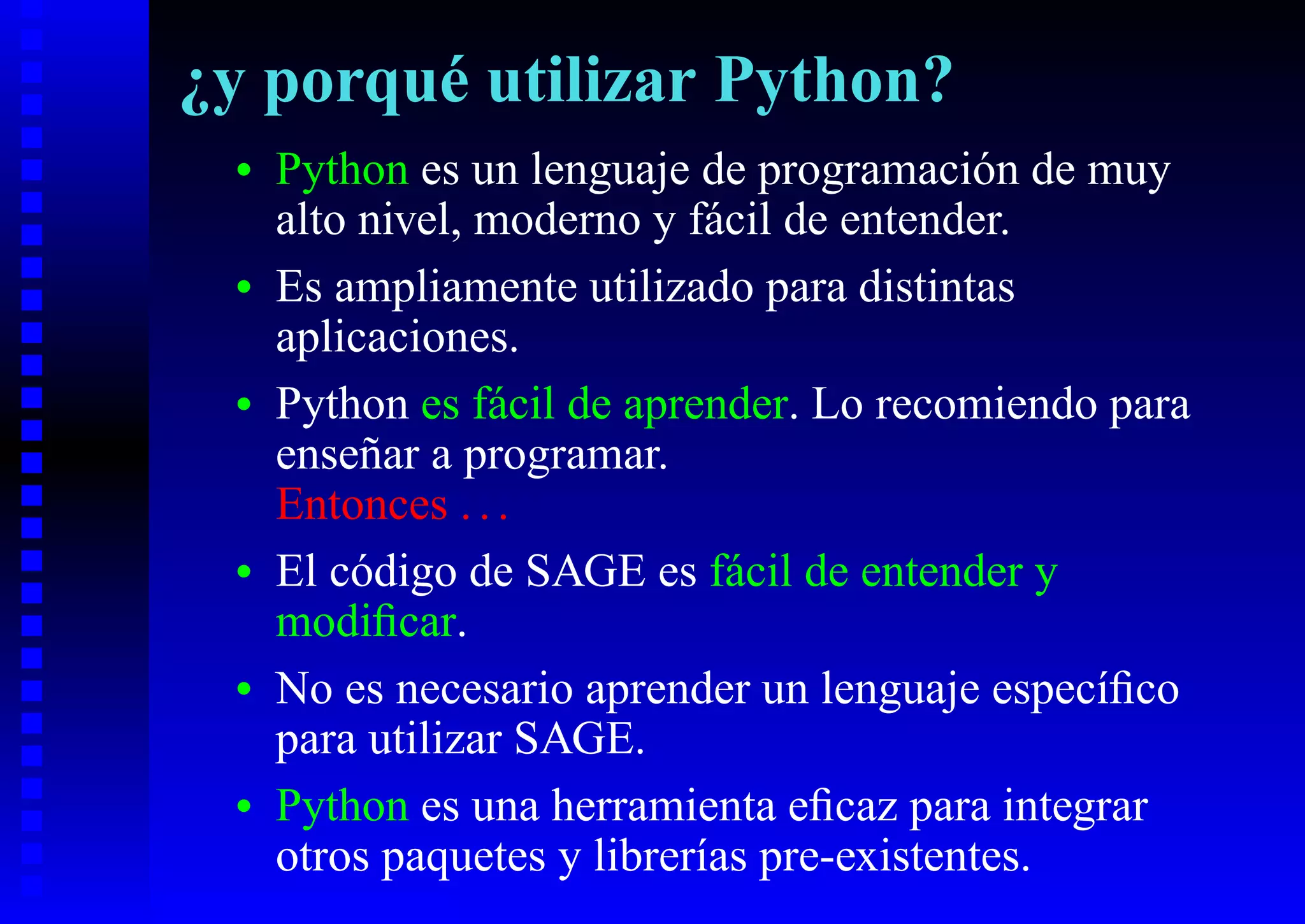 ¿y porqué utilizar Python?
 •   Python es un lenguaje de programación de muy
     alto nivel, moderno y fácil de entender.
 •   Es ampliamente utilizado para distintas
     aplicaciones.
 •   Python es fácil de aprender. Lo recomiendo para
     enseñar a programar.
     Entonces . . .
 •   El código de SAGE es fácil de entender y
     modiﬁcar.
 •   No es necesario aprender un lenguaje especíﬁco
     para utilizar SAGE.
 •   Python es una herramienta eﬁcaz para integrar
     otros paquetes y librerías pre-existentes.
 
