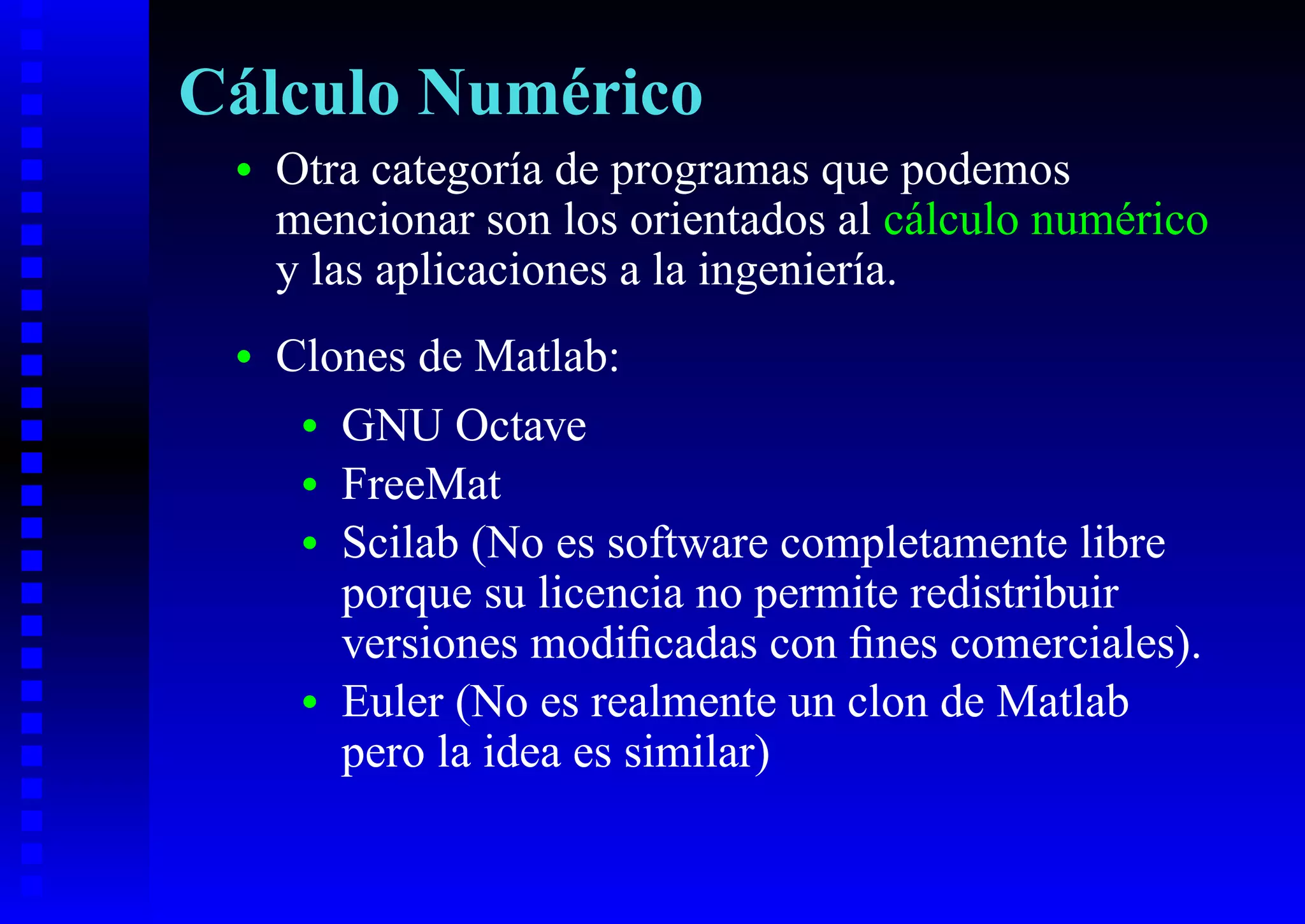 Cálculo Numérico
 •   Otra categoría de programas que podemos
     mencionar son los orientados al cálculo numérico
     y las aplicaciones a la ingeniería.
 •   Clones de Matlab:
      • GNU Octave
      • FreeMat
      • Scilab (No es software completamente libre
        porque su licencia no permite redistribuir
        versiones modiﬁcadas con ﬁnes comerciales).
      • Euler (No es realmente un clon de Matlab
        pero la idea es similar)
 