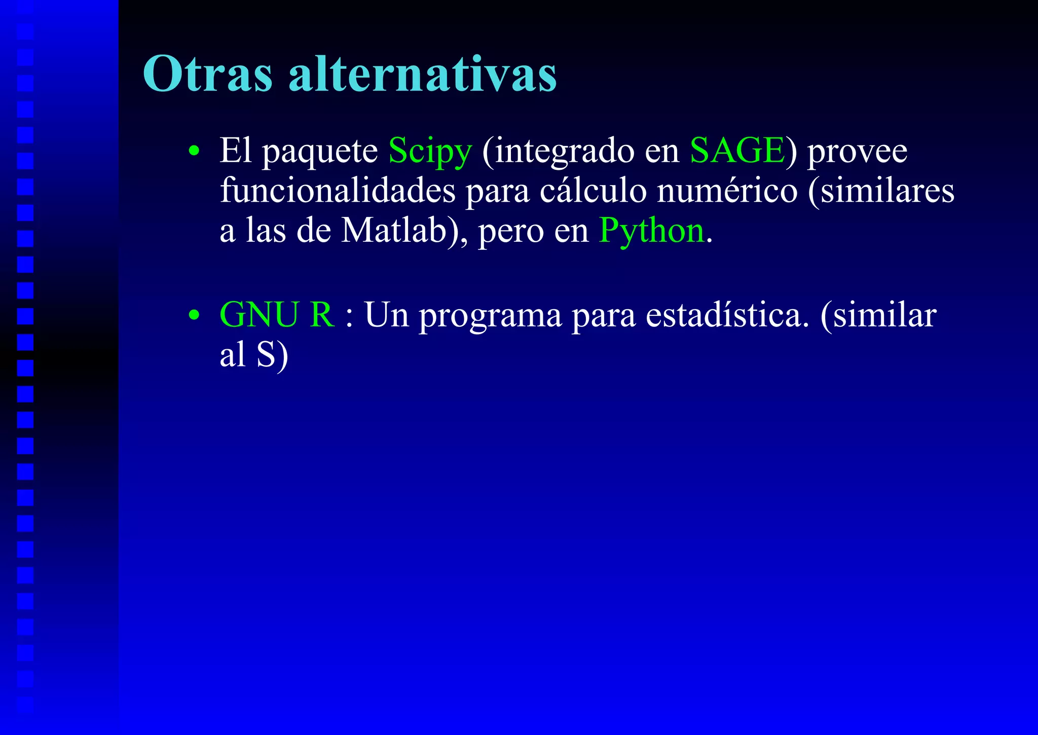 Otras alternativas
 •   El paquete Scipy (integrado en SAGE) provee
     funcionalidades para cálculo numérico (similares
     a las de Matlab), pero en Python.

 •   GNU R : Un programa para estadística. (similar
     al S)
 
