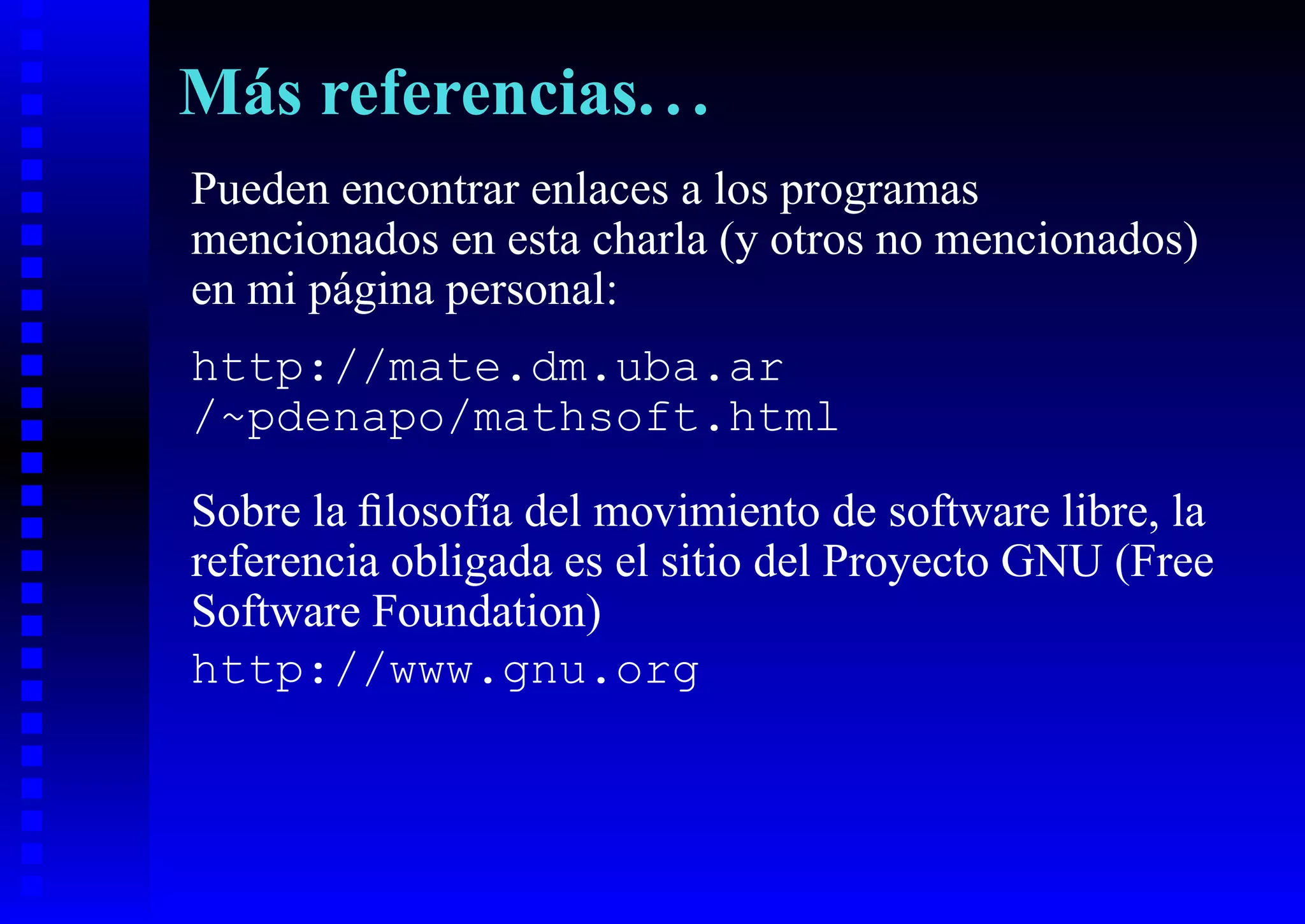 Más referencias. . .
Pueden encontrar enlaces a los programas
mencionados en esta charla (y otros no mencionados)
en mi página personal:
http://mate.dm.uba.ar
/~pdenapo/mathsoft.html

Sobre la ﬁlosofía del movimiento de software libre, la
referencia obligada es el sitio del Proyecto GNU (Free
Software Foundation)
http://www.gnu.org
 