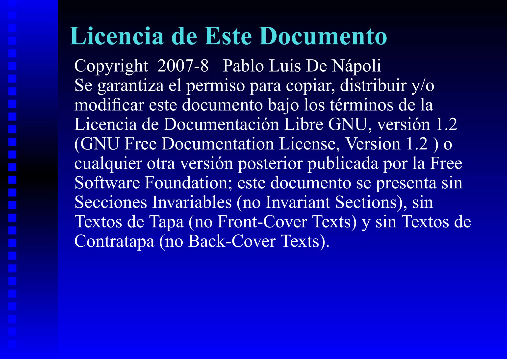 Licencia de Este Documento
Copyright 2007-8 Pablo Luis De Nápoli
Se garantiza el permiso para copiar, distribuir y/o
modiﬁcar este documento bajo los términos de la
Licencia de Documentación Libre GNU, versión 1.2
(GNU Free Documentation License, Version 1.2 ) o
cualquier otra versión posterior publicada por la Free
Software Foundation; este documento se presenta sin
Secciones Invariables (no Invariant Sections), sin
Textos de Tapa (no Front-Cover Texts) y sin Textos de
Contratapa (no Back-Cover Texts).
 