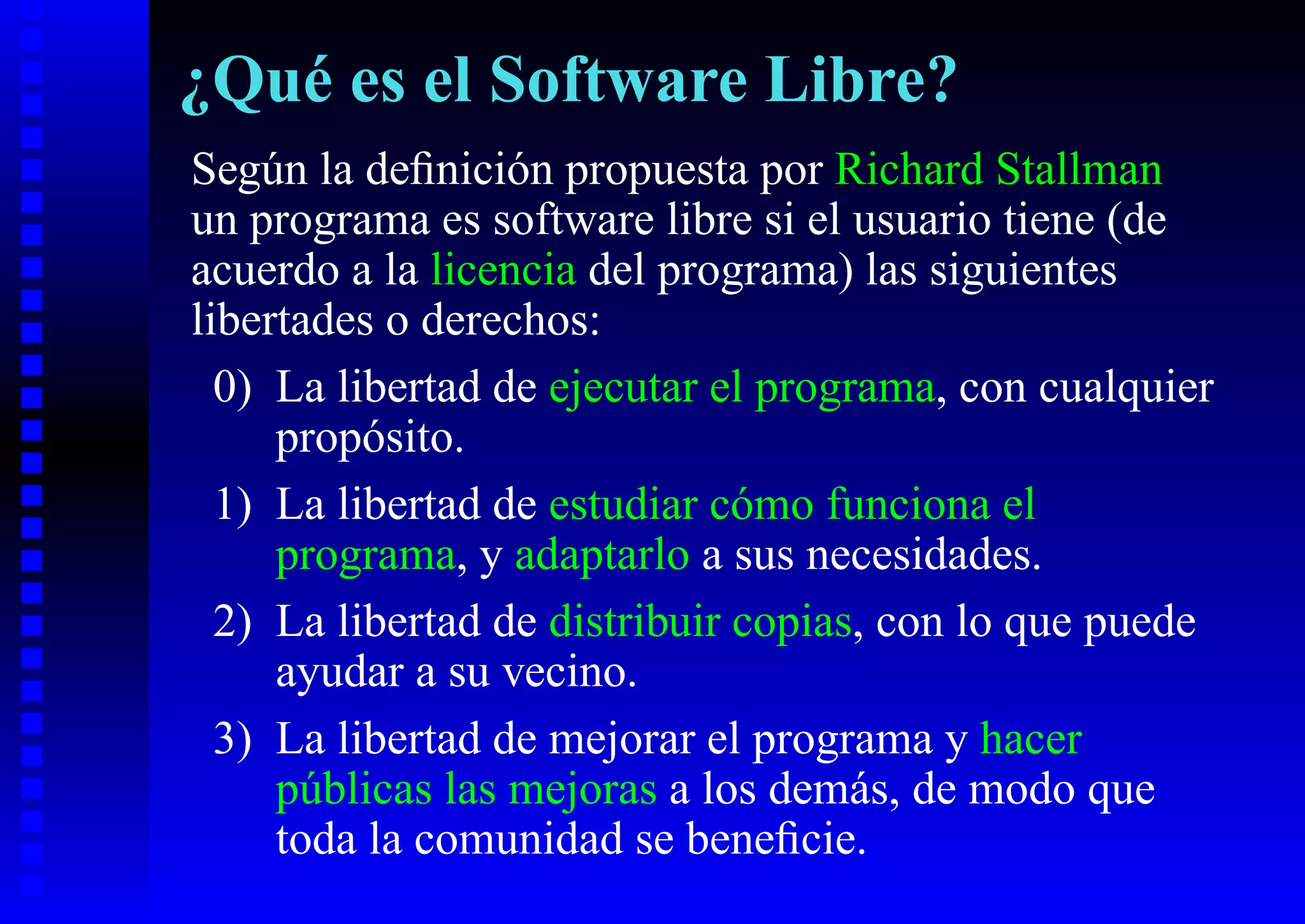 ¿Qué es el Software Libre?
Según la deﬁnición propuesta por Richard Stallman
un programa es software libre si el usuario tiene (de
acuerdo a la licencia del programa) las siguientes
libertades o derechos:
  0) La libertad de ejecutar el programa, con cualquier
     propósito.
  1) La libertad de estudiar cómo funciona el
     programa, y adaptarlo a sus necesidades.
  2) La libertad de distribuir copias, con lo que puede
     ayudar a su vecino.
  3) La libertad de mejorar el programa y hacer
     públicas las mejoras a los demás, de modo que
     toda la comunidad se beneﬁcie.
 