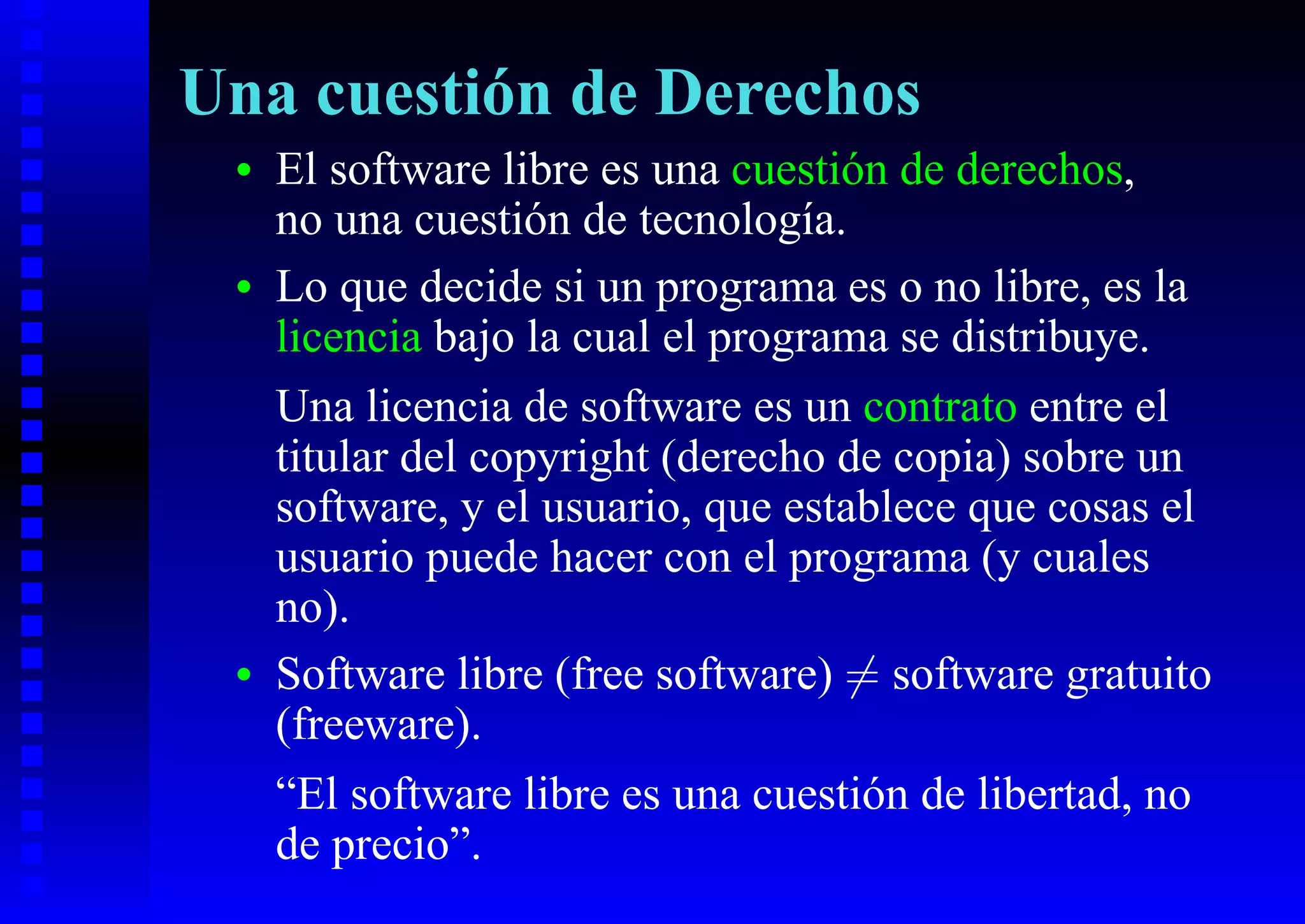 Una cuestión de Derechos
 •   El software libre es una cuestión de derechos,
     no una cuestión de tecnología.
 •   Lo que decide si un programa es o no libre, es la
     licencia bajo la cual el programa se distribuye.
     Una licencia de software es un contrato entre el
     titular del copyright (derecho de copia) sobre un
     software, y el usuario, que establece que cosas el
     usuario puede hacer con el programa (y cuales
     no).
 •   Software libre (free software) = software gratuito
     (freeware).
     “El software libre es una cuestión de libertad, no
     de precio”.
 