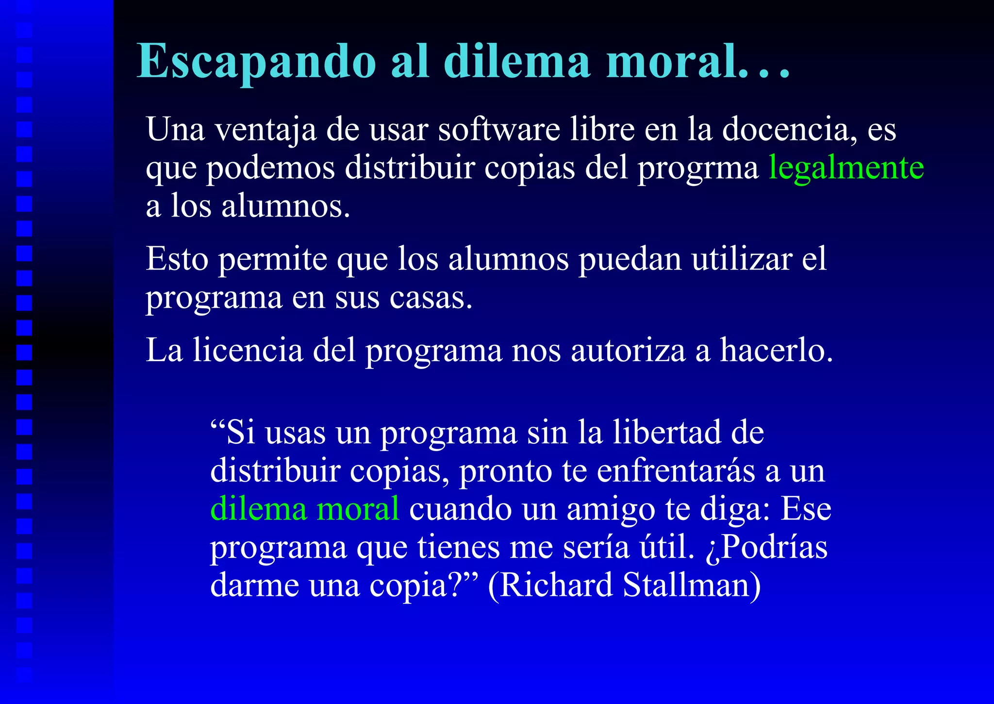 Escapando al dilema moral. . .
Una ventaja de usar software libre en la docencia, es
que podemos distribuir copias del progrma legalmente
a los alumnos.
Esto permite que los alumnos puedan utilizar el
programa en sus casas.
La licencia del programa nos autoriza a hacerlo.

    “Si usas un programa sin la libertad de
    distribuir copias, pronto te enfrentarás a un
    dilema moral cuando un amigo te diga: Ese
    programa que tienes me sería útil. ¿Podrías
    darme una copia?” (Richard Stallman)
 