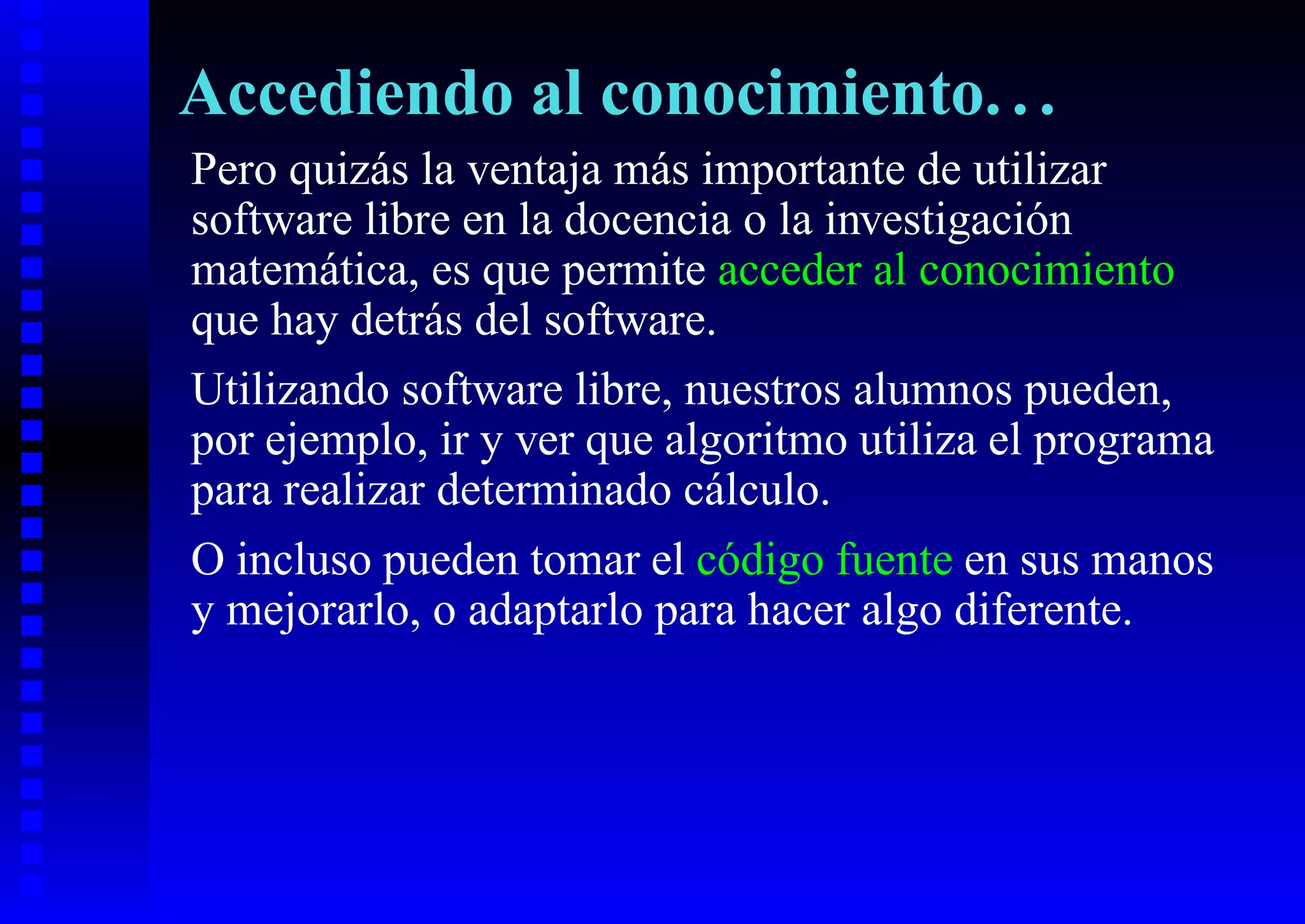 Accediendo al conocimiento. . .
Pero quizás la ventaja más importante de utilizar
software libre en la docencia o la investigación
matemática, es que permite acceder al conocimiento
que hay detrás del software.
Utilizando software libre, nuestros alumnos pueden,
por ejemplo, ir y ver que algoritmo utiliza el programa
para realizar determinado cálculo.
O incluso pueden tomar el código fuente en sus manos
y mejorarlo, o adaptarlo para hacer algo diferente.
 