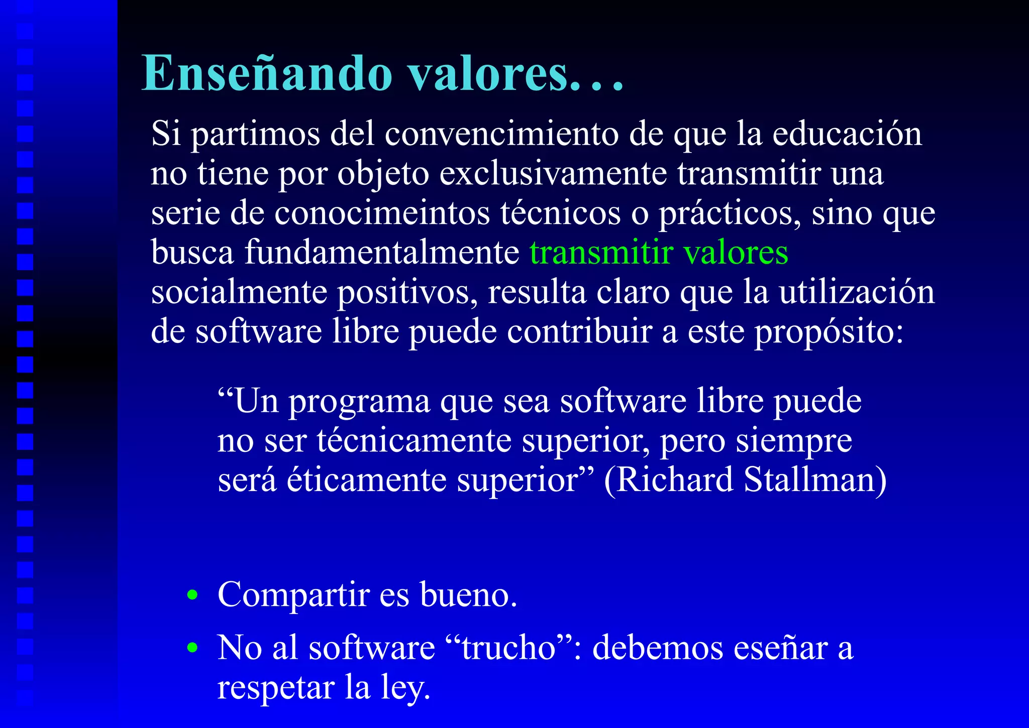Enseñando valores. . .
Si partimos del convencimiento de que la educación
no tiene por objeto exclusivamente transmitir una
serie de conocimeintos técnicos o prácticos, sino que
busca fundamentalmente transmitir valores
socialmente positivos, resulta claro que la utilización
de software libre puede contribuir a este propósito:
      “Un programa que sea software libre puede
      no ser técnicamente superior, pero siempre
      será éticamente superior” (Richard Stallman)

  •   Compartir es bueno.
  •   No al software “trucho”: debemos eseñar a
      respetar la ley.
 