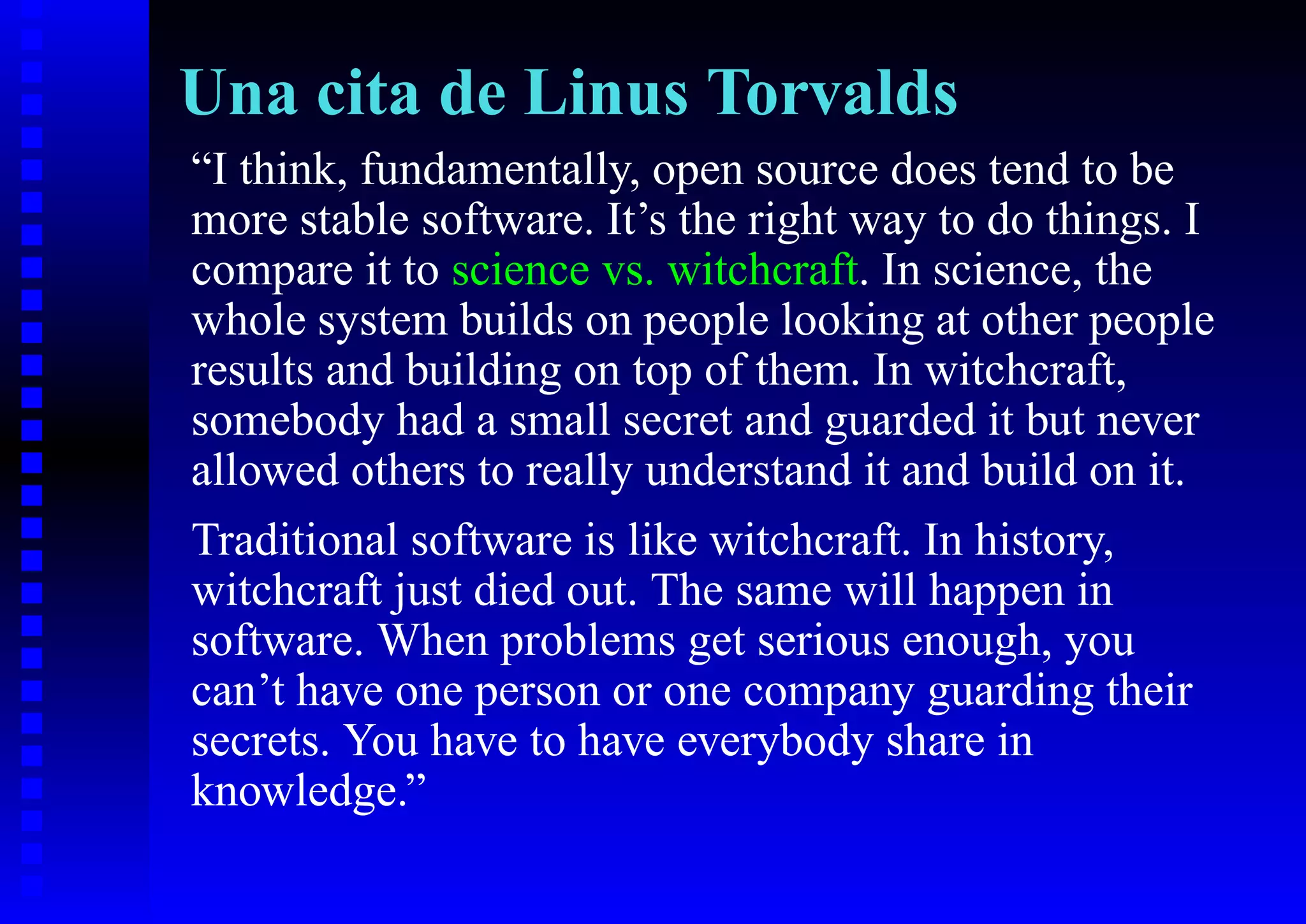 Una cita de Linus Torvalds
“I think, fundamentally, open source does tend to be
more stable software. It’s the right way to do things. I
compare it to science vs. witchcraft. In science, the
whole system builds on people looking at other people
results and building on top of them. In witchcraft,
somebody had a small secret and guarded it but never
allowed others to really understand it and build on it.
Traditional software is like witchcraft. In history,
witchcraft just died out. The same will happen in
software. When problems get serious enough, you
can’t have one person or one company guarding their
secrets. You have to have everybody share in
knowledge.”
 