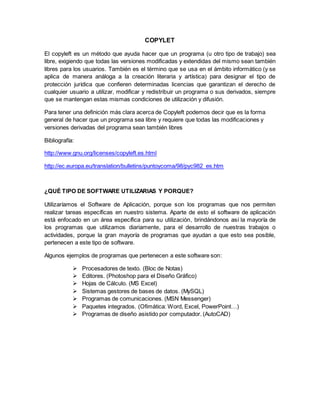 COPYLET
El copyleft es un método que ayuda hacer que un programa (u otro tipo de trabajo) sea
libre, exigiendo que todas las versiones modificadas y extendidas del mismo sean también
libres para los usuarios. También es el término que se usa en el ámbito informático (y se
aplica de manera análoga a la creación literaria y artística) para designar el tipo de
protección jurídica que confieren determinadas licencias que garantizan el derecho de
cualquier usuario a utilizar, modificar y redistribuir un programa o sus derivados, siempre
que se mantengan estas mismas condiciones de utilización y difusión.
Para tener una definición más clara acerca de Copyleft podemos decir que es la forma
general de hacer que un programa sea libre y requiere que todas las modificaciones y
versiones derivadas del programa sean también libres
Bibliografía:
http://www.gnu.org/licenses/copyleft.es.html
http://ec.europa.eu/translation/bulletins/puntoycoma/98/pyc982_es.htm
¿QUÉ TIPO DE SOFTWARE UTILIZARIAS Y PORQUE?
Utilizaríamos el Software de Aplicación, porque son los programas que nos permiten
realizar tareas específicas en nuestro sistema. Aparte de esto el software de aplicación
está enfocado en un área específica para su utilización, brindándonos así la mayoría de
los programas que utilizamos diariamente, para el desarrollo de nuestras trabajos o
actividades, porque la gran mayoría de programas que ayudan a que esto sea posible,
pertenecen a este tipo de software.
Algunos ejemplos de programas que pertenecen a este software son:
 Procesadores de texto. (Bloc de Notas)
 Editores. (Photoshop para el Diseño Gráfico)
 Hojas de Cálculo. (MS Excel)
 Sistemas gestores de bases de datos. (MySQL)
 Programas de comunicaciones. (MSN Messenger)
 Paquetes integrados. (Ofimática: Word, Excel, PowerPoint…)
 Programas de diseño asistido por computador. (AutoCAD)
 
