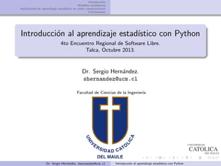 Introducci´on
Modelos estad´ısticos
Aplicaciones de aprendizaje estad´ıstico en visi´on computacional
Conclusiones
Introducci´on al aprendizaje estad´ıstico con Python
4to Encuentro Regional de Software Libre.
Talca, Octubre 2013.
Dr. Sergio Hern´andez.
shernandez@ucm.cl
Facultad de Ciencias de la Ingenier´ıa
Dr. Sergio Hern´andez. shernandez@ucm.cl Introducci´on al aprendizaje estad´ıstico con Python
 