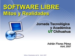 SOFTWARE LIBRE Mitos y Realidades Jornada Tecnológica  y Académica UT  Chihuahua Adrián Flores Pérez Abril, 2007 