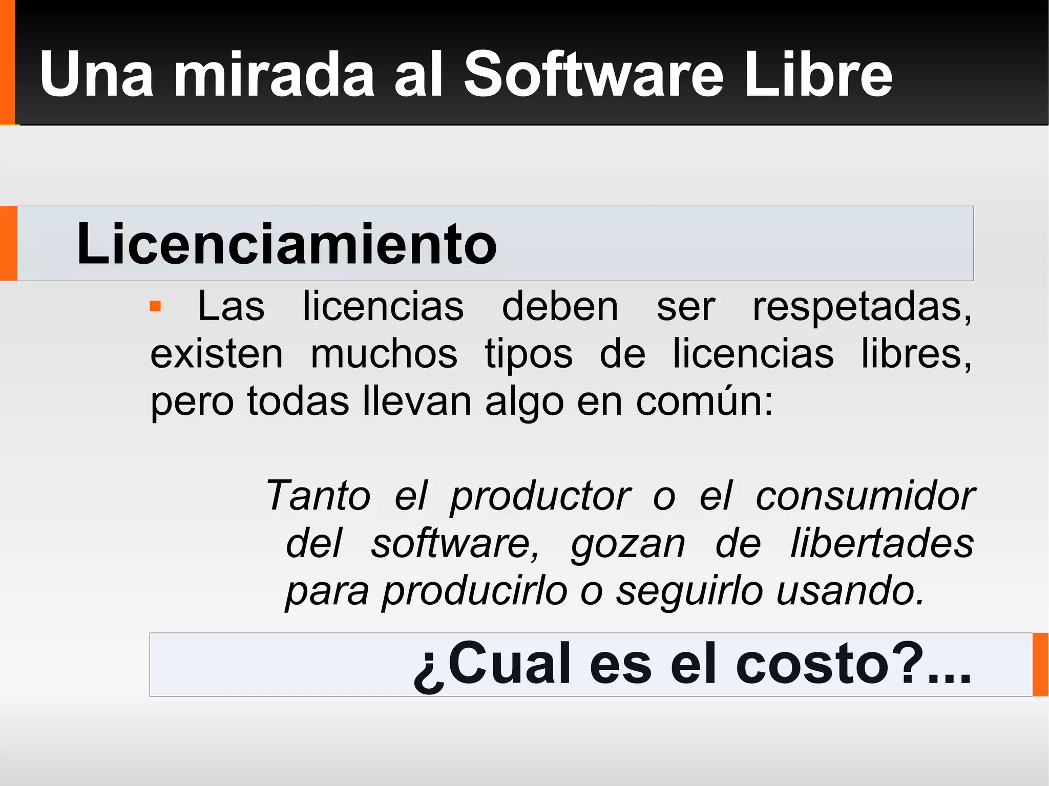 Licenciamiento Una mirada al Software Libre Las licencias deben ser respetadas, existen muchos tipos de licencias libres, pero todas llevan algo en común: Tanto el productor o el consumidor del software, gozan de libertades para producirlo o seguirlo usando. ¿Cual es el costo?... 