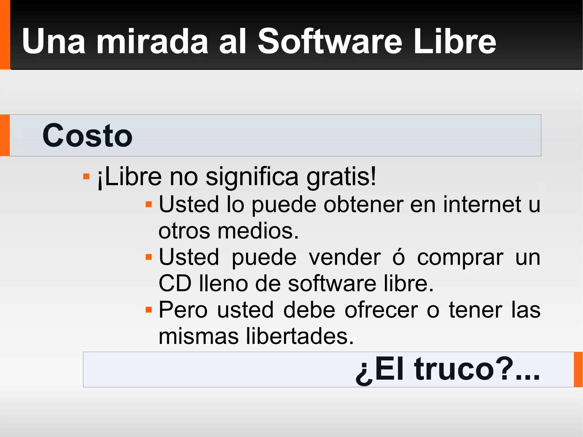 Costo Una mirada al Software Libre ¡Libre no significa gratis! Usted lo puede obtener en internet u otros medios. Usted puede vender ó comprar un CD lleno de software libre. Pero usted debe ofrecer o tener las mismas libertades. ¿El truco?... 