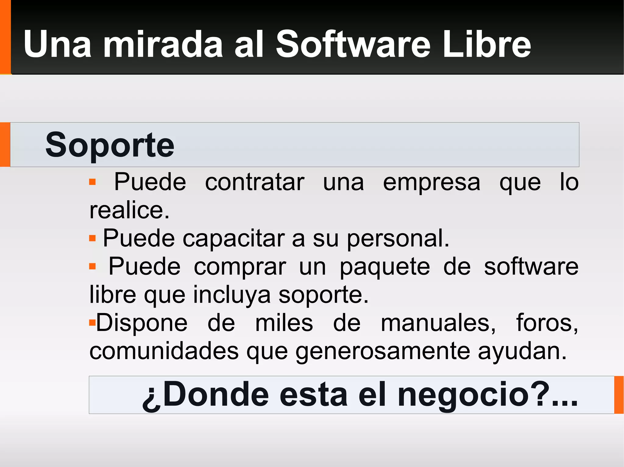Soporte Una mirada al Software Libre Puede contratar una empresa que lo realice. Puede capacitar a su personal. Puede comprar un paquete de software libre que incluya soporte. Dispone de miles de manuales, foros, comunidades que generosamente ayudan. ¿Donde esta el negocio?... 