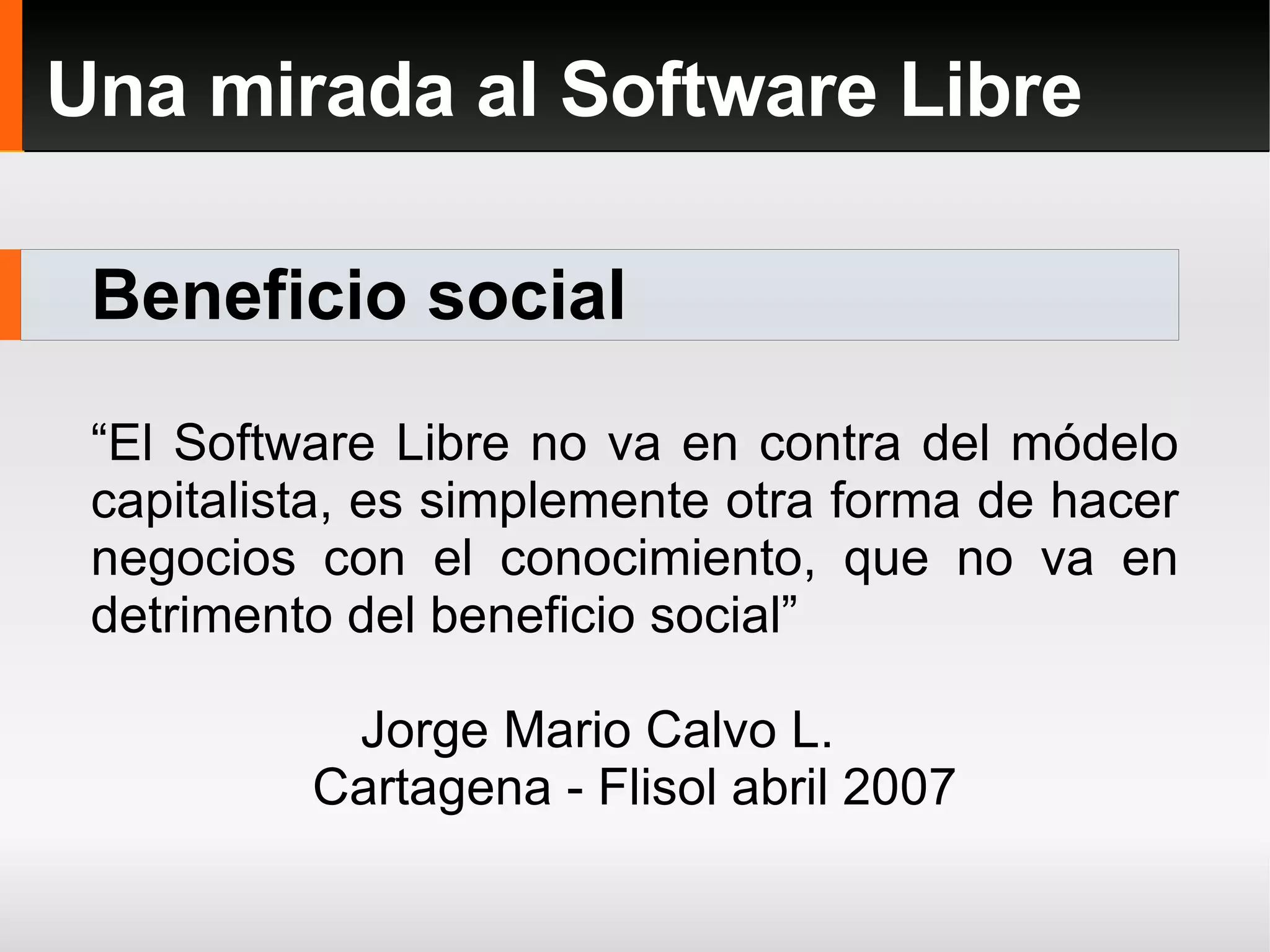 Beneficio social Una mirada al Software Libre “ El Software Libre no va en contra del módelo capitalista, es simplemente otra forma de hacer negocios con el conocimiento, que no va en detrimento del beneficio social” Jorge Mario Calvo L. Cartagena - Flisol abril 2007 