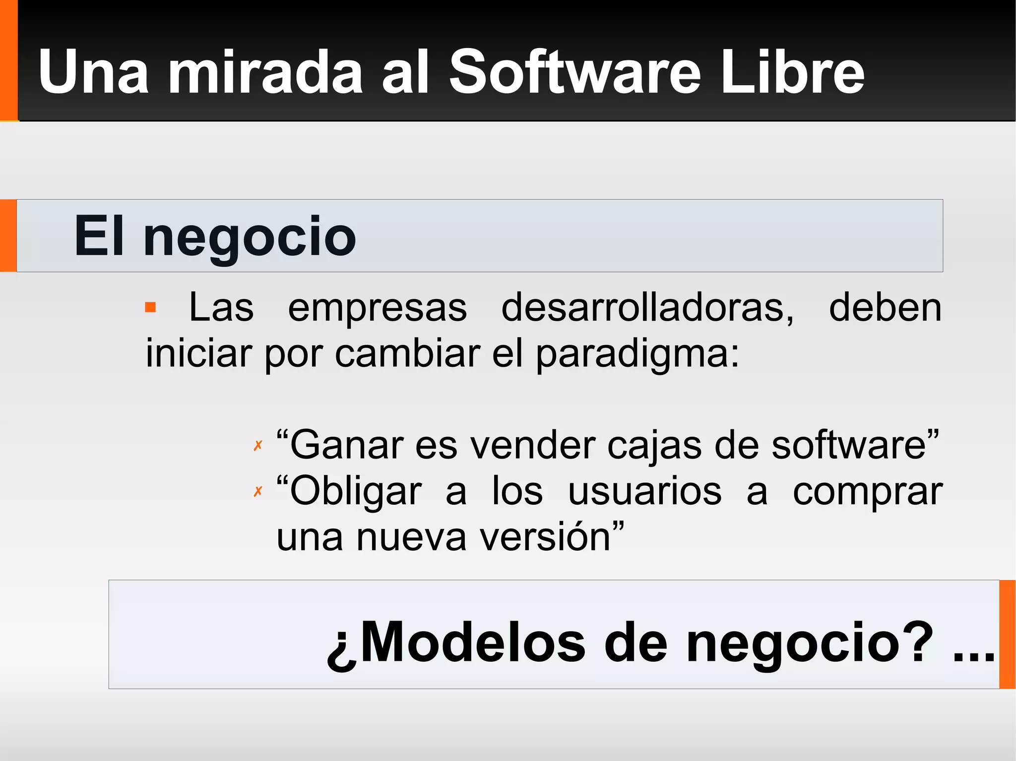 El negocio Una mirada al Software Libre Las empresas desarrolladoras, deben iniciar por cambiar el paradigma: “ Ganar es vender cajas de software” “ Obligar a los usuarios a comprar una nueva versión” ¿Modelos de negocio? ... 
