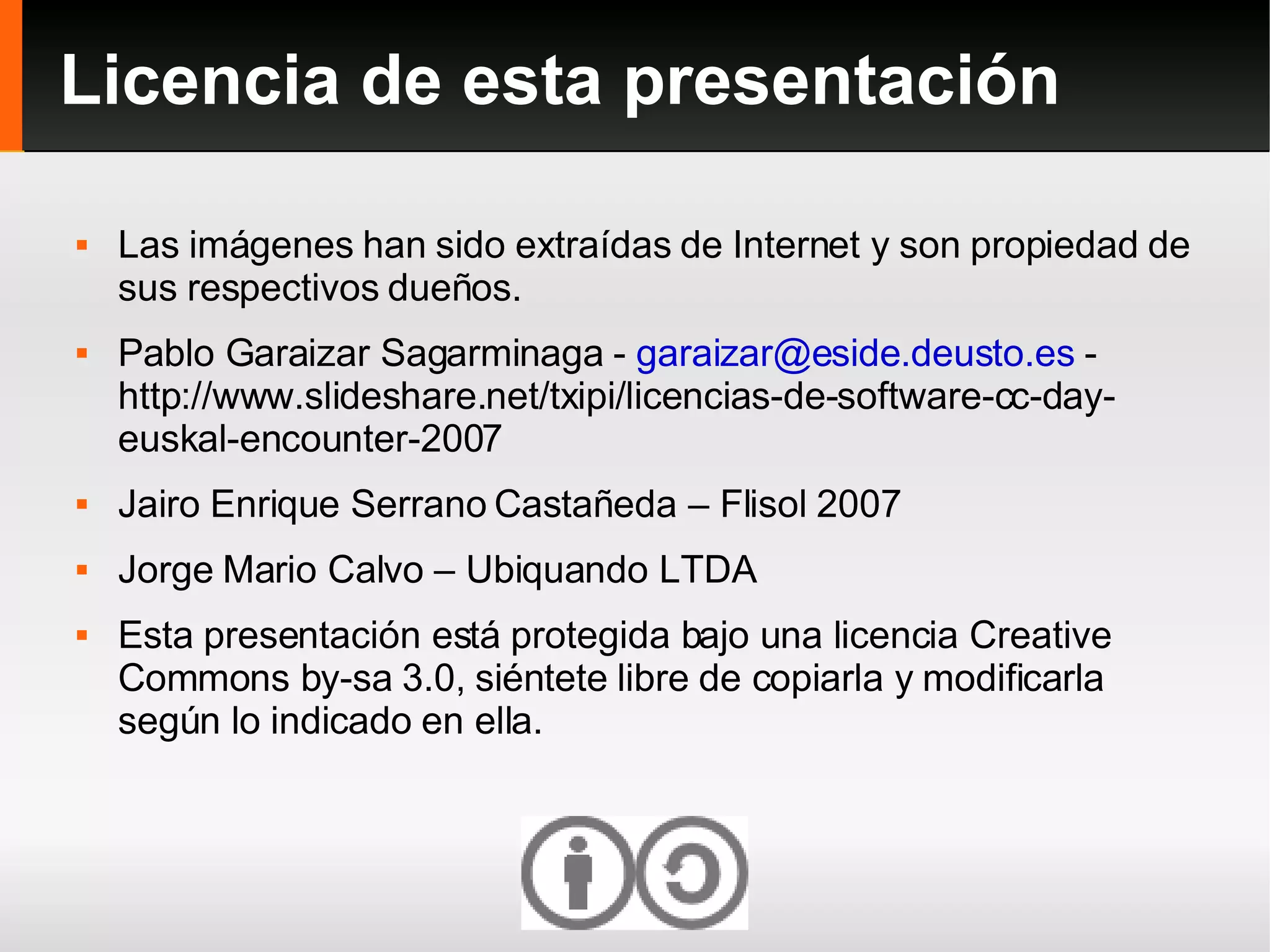 Licencia de esta presentación Las imágenes han sido extraídas de Internet y son propiedad de sus respectivos dueños. Pablo Garaizar Sagarminaga -  [email_address]  - http://www.slideshare.net/txipi/licencias-de-software-cc-day-euskal-encounter-2007 Jairo Enrique Serrano Castañeda – Flisol 2007 Jorge Mario Calvo – Ubiquando LTDA Esta presentación está protegida bajo una licencia Creative Commons by-sa 3.0, siéntete libre de copiarla y modificarla según lo indicado en ella. 