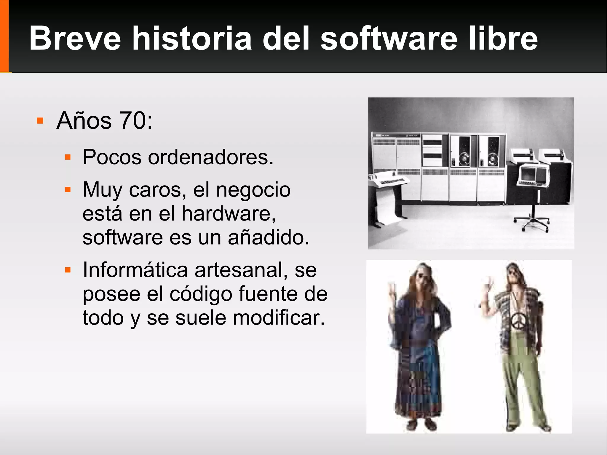 Breve historia del software libre Años 70: Pocos ordenadores. Muy caros, el negocio está en el hardware, software es un añadido. Informática artesanal, se posee el código fuente de todo y se suele modificar. 