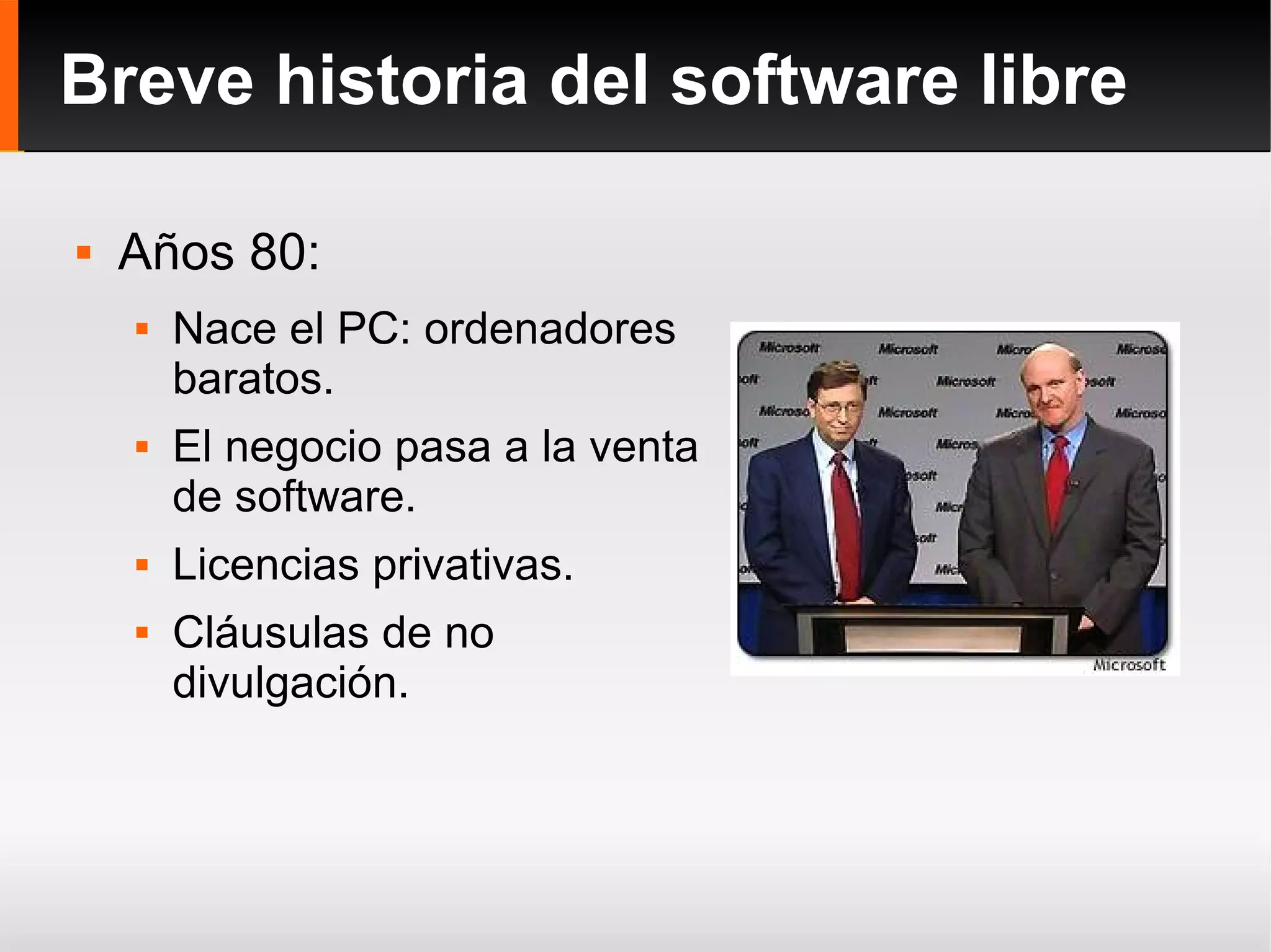 Breve historia del software libre Años 80: Nace el PC: ordenadores baratos. El negocio pasa a la venta de software. Licencias privativas. Cláusulas de no divulgación. 