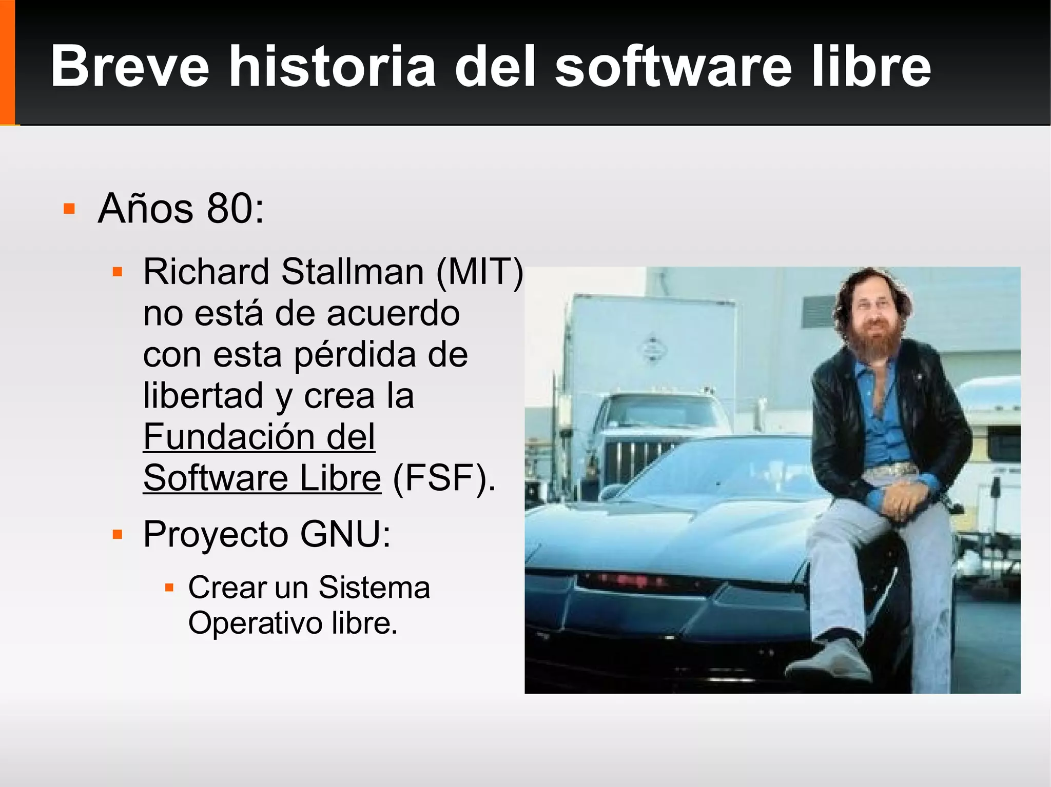 Breve historia del software libre Años 80: Richard Stallman (MIT) no está de acuerdo con esta pérdida de libertad y crea la  Fundación del Software Libre  (FSF). Proyecto GNU: Crear un Sistema Operativo libre. 