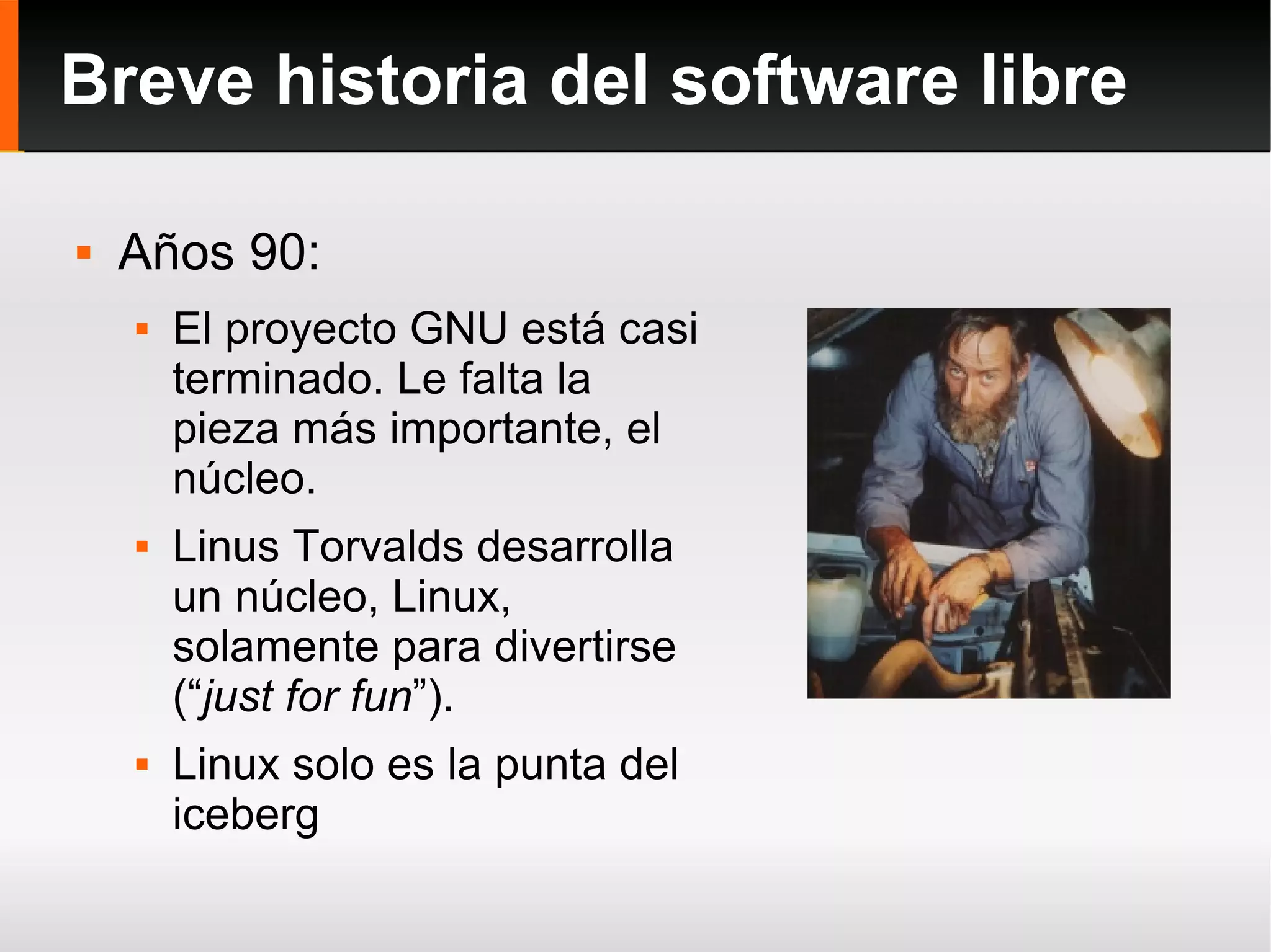 Breve historia del software libre Años 90: El proyecto GNU está casi terminado. Le falta la pieza más importante, el núcleo. Linus Torvalds desarrolla un núcleo, Linux, solamente para divertirse (“ just for fun ”). Linux solo es la punta del iceberg 