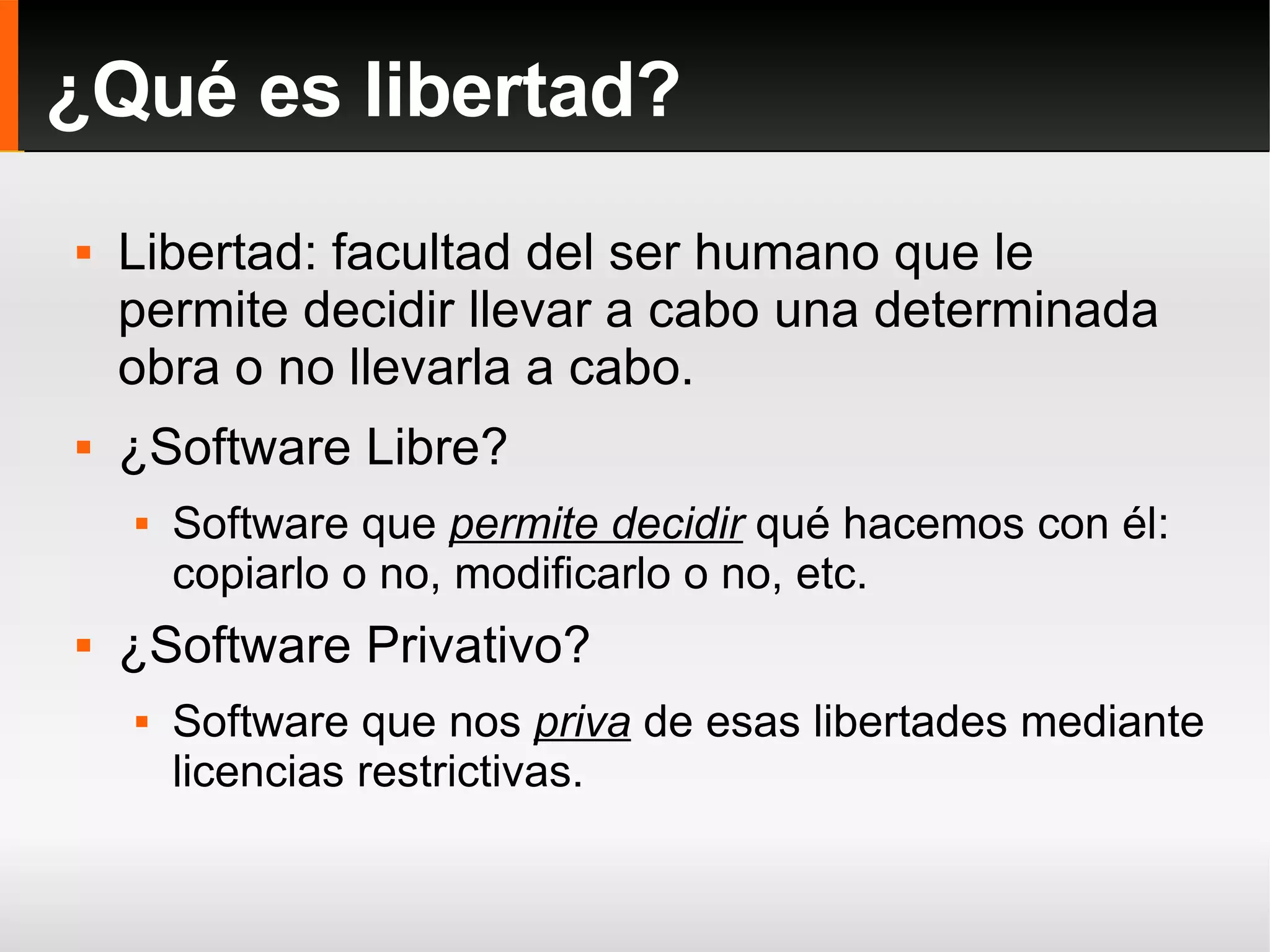 Libertad: facultad del ser humano que le permite decidir llevar a cabo una determinada obra o no llevarla a cabo. ¿Software Libre?  Software que  permite decidir  qué hacemos con él: copiarlo o no, modificarlo o no, etc. ¿Software Privativo? Software que nos  priva  de esas libertades mediante licencias restrictivas. ¿Qué es libertad? 