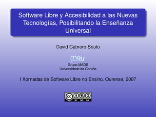 Software Libre y Accesibilidad a las Nuevas
 Tecnologías, Posibilitando la Enseñanza
                 Universal

                David Cabrero Souto


                       Grupo MADS
                  Universidade da Coruña


I Xornadas de Software Libre no Ensino, Ourense, 2007
