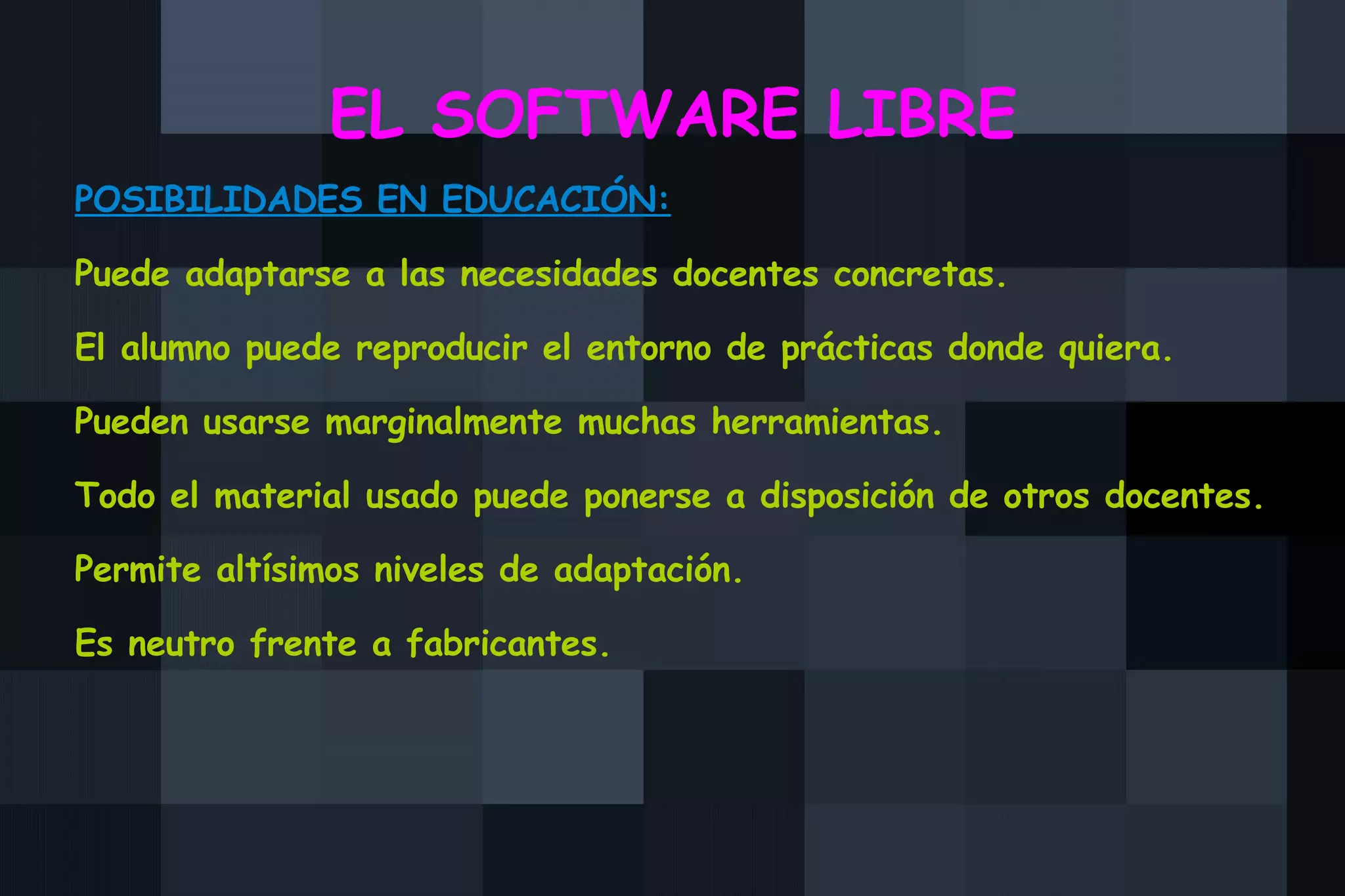 EL SOFTWARE LIBRE POSIBILIDADES EN EDUCACIÓN: Puede adaptarse a las necesidades docentes concretas. El alumno puede reproducir el entorno de prácticas donde quiera. Pueden usarse marginalmente muchas herramientas. Todo el material usado puede ponerse a disposición de otros docentes. Permite altísimos niveles de adaptación. Es neutro frente a fabricantes. 