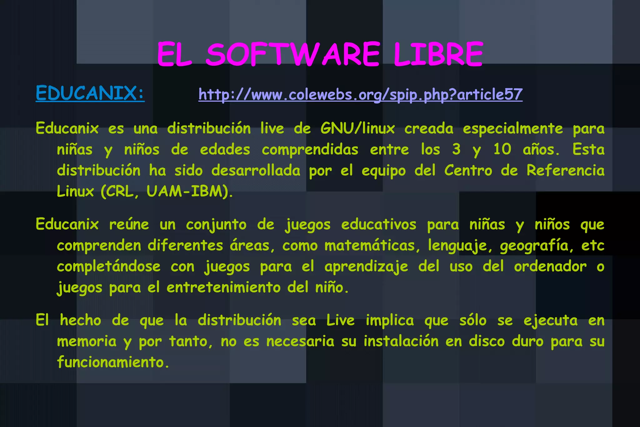 EL SOFTWARE LIBRE EDUCANIX:   http://www.colewebs.org/spip.php?article57 Educanix es una distribución live de GNU/linux creada especialmente para niñas y niños de edades comprendidas entre los 3 y 10 años. Esta distribución ha sido desarrollada por el equipo del Centro de Referencia Linux (CRL, UAM-IBM). Educanix reúne un conjunto de juegos educativos para niñas y niños que comprenden diferentes áreas, como matemáticas, lenguaje, geografía, etc completándose con juegos para el aprendizaje del uso del ordenador o juegos para el entretenimiento del niño. El hecho de que la distribución sea Live implica que sólo se ejecuta en memoria y por tanto, no es necesaria su instalación en disco duro para su funcionamiento. 