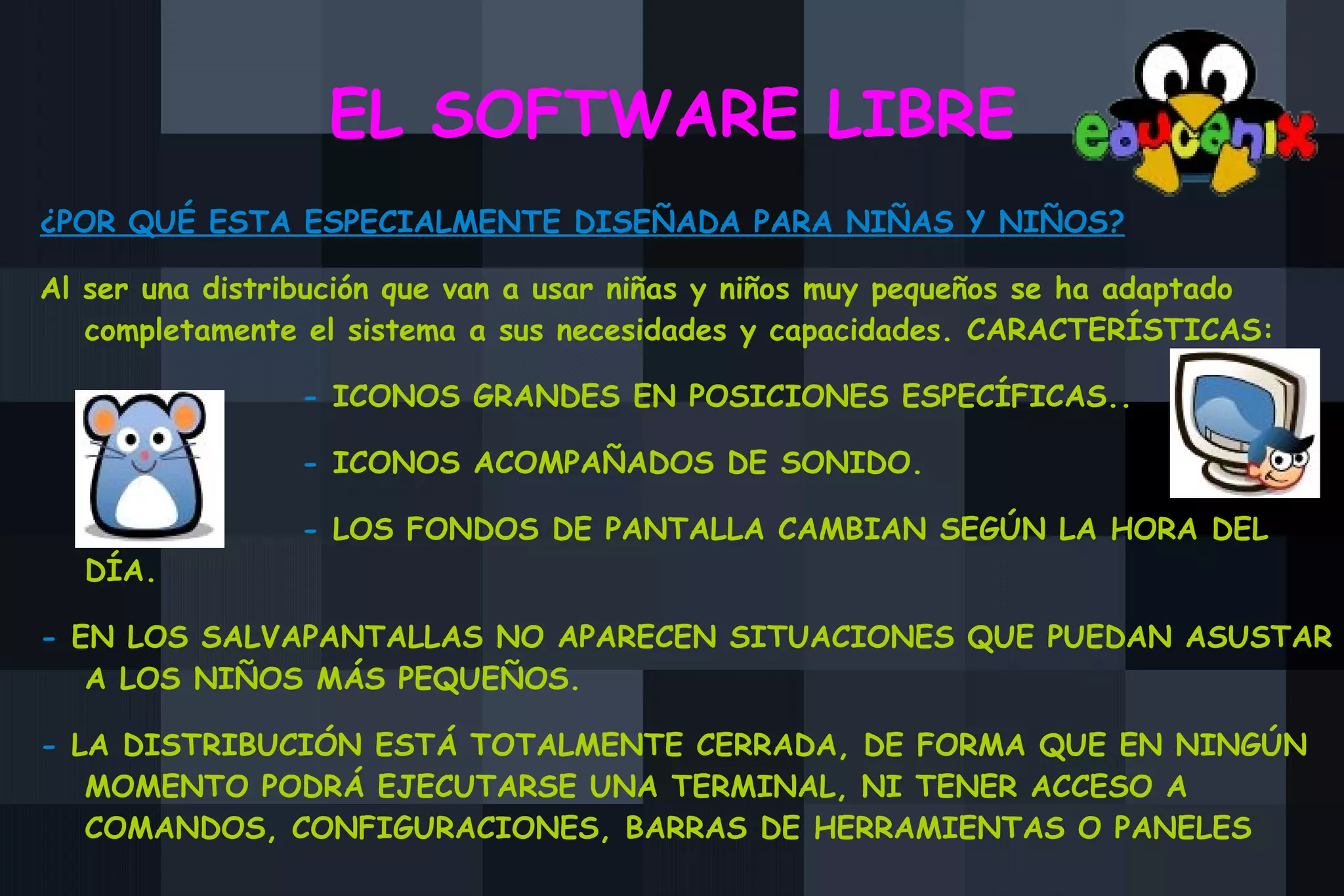 EL SOFTWARE LIBRE ¿POR QUÉ ESTA ESPECIALMENTE DISEÑADA PARA NIÑAS Y NIÑOS? Al ser una distribución que van a usar niñas y niños muy pequeños se ha adaptado completamente el sistema a sus necesidades y capacidades. CARACTERÍSTICAS: -  ICONOS GRANDES EN POSICIONES ESPECÍFICAS.. -  ICONOS ACOMPAÑADOS DE SONIDO. -  LOS FONDOS DE PANTALLA CAMBIAN SEGÚN LA HORA DEL DÍA. -  EN LOS SALVAPANTALLAS NO APARECEN SITUACIONES QUE PUEDAN ASUSTAR A LOS NIÑOS MÁS PEQUEÑOS. -  LA DISTRIBUCIÓN ESTÁ TOTALMENTE CERRADA, DE FORMA QUE EN NINGÚN MOMENTO PODRÁ EJECUTARSE UNA TERMINAL, NI TENER ACCESO A COMANDOS, CONFIGURACIONES, BARRAS DE HERRAMIENTAS O PANELES 