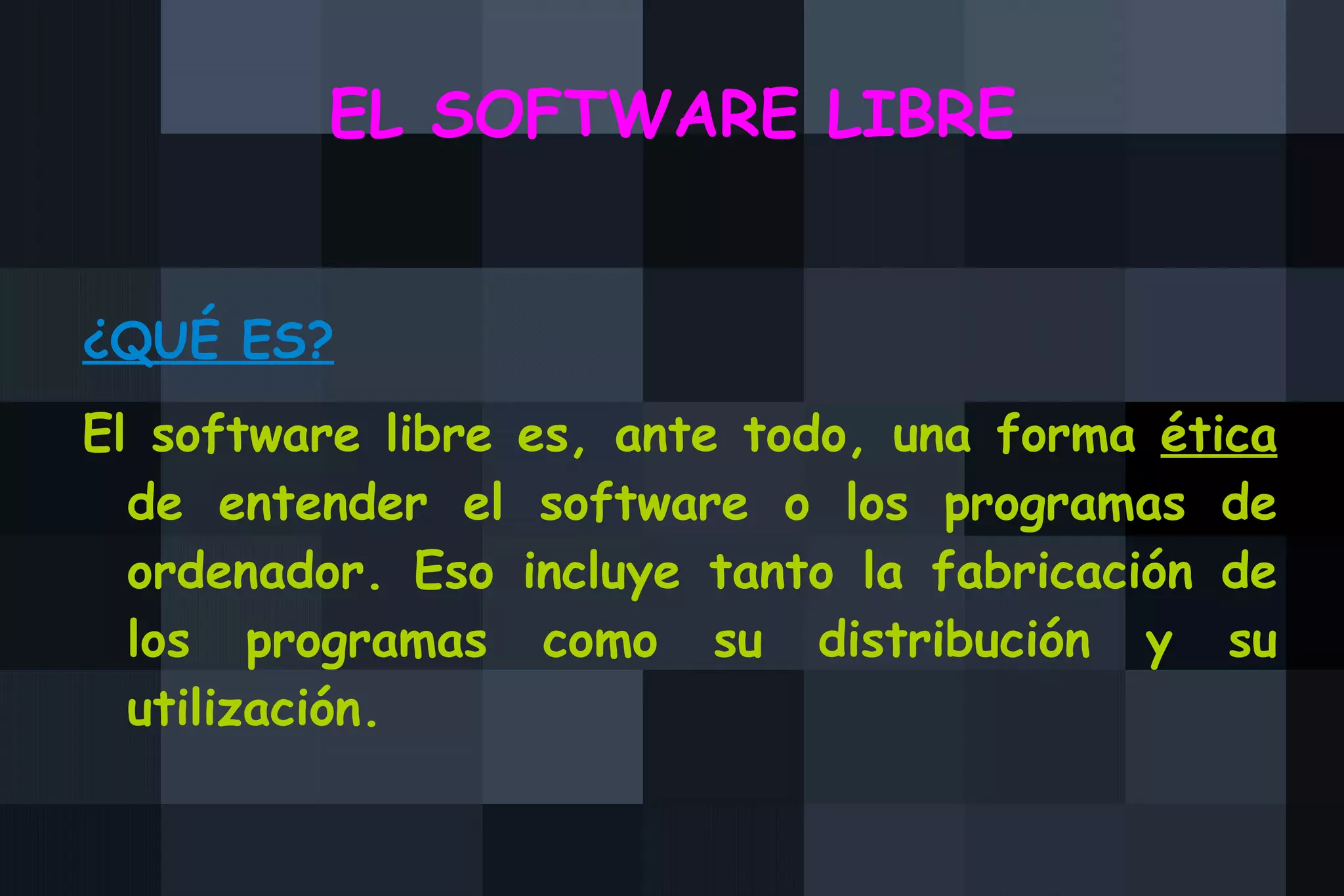 EL SOFTWARE LIBRE ¿QUÉ ES? El software libre es, ante todo, una forma  ética  de entender el software o los programas de ordenador. Eso incluye tanto la fabricación de los programas como su distribución y su utilización. 