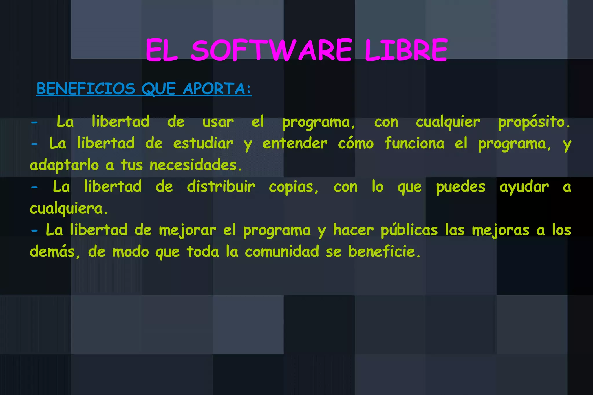 EL SOFTWARE LIBRE BENEFICIOS QUE APORTA: -  La libertad de usar el programa, con cualquier propósito. -  La libertad de estudiar y entender cómo funciona el programa, y adaptarlo a tus necesidades.  -  La libertad de distribuir copias, con lo que puedes ayudar a cualquiera.  -  La libertad de mejorar el programa y hacer públicas las mejoras a los demás, de modo que toda la comunidad se beneficie.  