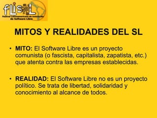 MITOS Y REALIDADES DEL SL MITO:  El Software Libre es un proyecto comunista (o fascista, capitalista, zapatista, etc.) que atenta contra las empresas establecidas. REALIDAD:  El Software Libre no es un proyecto político. Se trata de libertad, solidaridad y conocimiento al alcance de todos. 