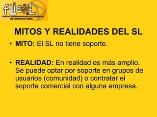 MITO:  El SL no tiene soporte. REALIDAD:  En realidad es más amplio. Se puede optar por soporte en grupos de usuarios (comunidad) o contratar el soporte comercial con alguna empresa. MITOS Y REALIDADES DEL SL 