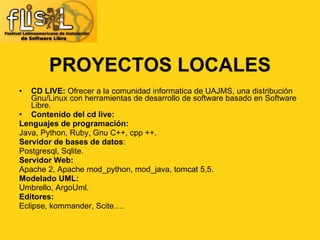 CD LIVE:  Ofrecer a la comunidad informatica de UAJMS, una distribución Gnu/Linux con herramientas de desarrollo de software basado en Software Libre. Contenido del cd live: Lenguajes de programación: Java, Python, Ruby, Gnu C++, cpp ++. Servidor de bases de datos : Postgresql, Sqlite. Servidor Web: Apache 2, Apache mod_python, mod_java, tomcat 5,5. Modelado UML: Umbrello, ArgoUml. Editores: Eclipse, kommander, Scite….  PROYECTOS LOCALES 