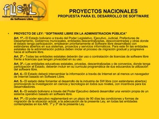 PROYECTO DE LEY: “SOFTWARE LIBRE EN LA ADMINISTRACION PÚBLICA” Art. 1º.-  El Estado boliviano a través del Poder Legislativo, Ejecutivo, Judicial, Prefecturas de Departamento, Gobiernos municipales, entidades descentralizadas, desconcentradas y otras donde el estado tenga participación, emplearan prioritariamente el Software libre desarrollado con estándares abiertos en sus sistemas, proyectos y servicios informáticos. Para este fin las entidades estatales de la administración pública deben iniciar el proceso de migración gradual y progresiva hacia el software libre.  Art. 2º.-  Todas las entidades estatales deberán dar uso o contratación de licencias de software libre frente a licencias que tengan privacidad en su uso.  Art. 3º.-  Las entidades educativas estatales, privadas, descentralizadas y de convenios, donde tenga participación el Estado, deberán incluir en su curricula programática de sus educandos la utilización del software libre.  Art. 4.-  El Estado deberá intercambiar la información a través de Internet en al menos un navegador de Internet basado en Software Libre.  Art. 5.-  El estado debe fomentar el desarrollo de la industria de SW libre (con estándares abiertos) promoviendo la investigación en ciencia y tecnología en todos sus niveles, con incentivos para los desarrolladores.  Art. 6.-  El estado boliviano a través del Poder Ejecutivo deberá desarrollar una versión propia de un sistema operativo basado en software libre.  Art. 7º.-  El poder ejecutivo reglamentará en un plazo de 90 días las condiciones y formas de migración de la situación actual, a la adecuación de la presente Ley, en todas las entidades contempladas en los ARt. 1º y 3º de la presente Ley.  PROYECTOS NACIONALES PROPUESTA PARA EL DESARROLLO DE SOFTWARE 