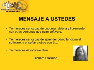 Te mereces ser capaz de cooperar abierta y libremente con otras personas que usan software.  Te mereces ser capaz de aprender cómo funciona el software, y enseñar a otros con él...  Te mereces el software libre.  Richard Stallman MENSAJE A USTEDES 