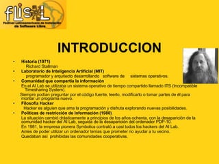 INTRODUCCION Historia (1971)‏ Richard Stallman Laboratorio de Inteligencia Artificial (MIT)‏ programador y arquitecto desarrollando  software de  sistemas operativos. Comunidad que compartía la información En el AI Lab se utilizaba un sistema operativo de tiempo compartido llamado ITS (Incompatible  Timesharing System). Siempre podían preguntar por el código fuente, leerlo, modificarlo o tomar partes de él para  montar un programa nuevo. Filosofía Hacker Hacker es alguien que ama la programación y disfruta explorando nuevas posibilidades. Políticas de restricción de Información (1980)‏ La situación cambió drásticamente a principios de los años ochenta, con la desaparición de la  comunidad hacker del AI Lab, seguida de la desaparición del ordenador PDP-10. En 1981, la empresa pionera Symbolics contrató a casi todos los hackers del AI Lab. Antes de poder utilizar un ordenador tenías que prometer no ayudar a tu vecino.  Quedaban así  prohibidas las comunidades cooperativas. 