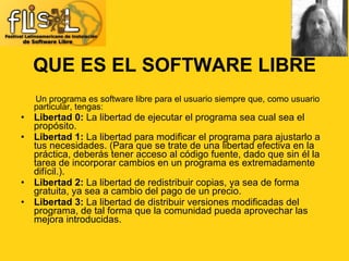 QUE ES EL SOFTWARE LIBRE Un programa es software libre para el usuario siempre que, como usuario particular, tengas: Libertad 0:  La libertad de ejecutar el programa sea cual sea el propósito. Libertad 1:  La libertad para modificar el programa para ajustarlo a tus necesidades. (Para que se trate de una libertad efectiva en la práctica, deberás tener acceso al código fuente, dado que sin él la tarea de incorporar cambios en un programa es extremadamente difícil.). Libertad 2:  La libertad de redistribuir copias, ya sea de forma gratuita, ya sea a cambio del pago de un precio. Libertad 3:  La libertad de distribuir versiones modificadas del programa, de tal forma que la comunidad pueda aprovechar las mejora introducidas. 
