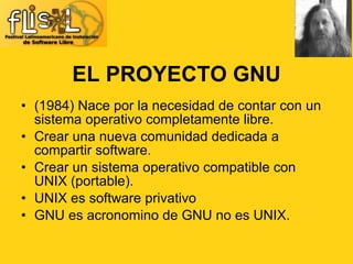 EL PROYECTO GNU (1984) Nace por la necesidad de contar con un sistema operativo completamente libre. Crear una nueva comunidad dedicada a compartir software. Crear un sistema operativo compatible con UNIX (portable). UNIX es software privativo GNU es acronomino de GNU no es UNIX. 