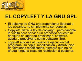 EL COPYLEFT Y LA GNU GPL El objetivo de GNU era proporcionar libertad a los usuarios, no simplemente ser popular. Copyleft utiliza la ley de copyright, pero dándole la vuelta para servir a un propósito opuesto al habitual: en lugar de privatizar el software, ayuda a preservarlo como software libre. copyleft autoriza al usuario la ejecución del programa, su copia, modificación y distribución de versiones modificadas, siempre que no se añada ninguna clase de restricción a posterior. 