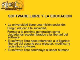 SOFTWARE LIBRE Y LA EDUCACION La universidad tiene una misión social de: Dirigir, educar a la sociedad. Formar a la próxima generación como ciudadanos acostumbrados a la libertad del software.  El software libre hace referencia a la libertad: libertad del usuario para ejecutar, modificar y redistribuir software. El software libre contribuye al saber humano 