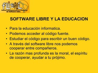 SOFTWARE LIBRE Y LA EDUCACION Para la educación informatica. Podemos acceder al código fuente. Estudiar el código para escribir un buen código. A través del software libre nos podemos cooperar entre compañeros. La razón mas profunda es la moral, el espíritu de cooperar, ayudar a tu prójimo.  