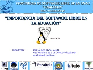 COMUNIDAD DE SOFTWARE LIBRE DE LA UNAC 
                  “UNACINUX”
                       http://csl.unac.edu.pe


“IMPORTANCIA DEL SOFTWARE LIBRE EN 
          LA EDUACIÓN”


                               GNU/Linux




   EXPOSITOR:   FERNÁNDEZ RIVAS, Arnold
                Vice Presidente de la CSL­UNAC “UNACINUX”
                arnoldfiarn@gmail.com
 