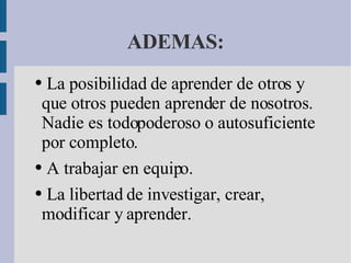 ADEMAS:   La posibilidad de aprender de otros y que otros pueden aprender de nosotros. Nadie es todopoderoso o autosuficiente por completo.    A trabajar en equipo.    La libertad de investigar, crear, modificar y aprender. 